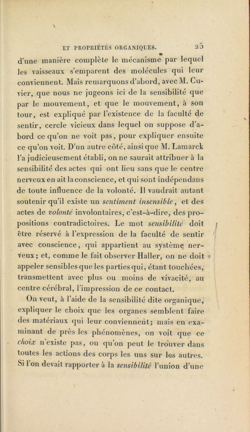 » d’une manière complète le mécanisme par lequel les vaisseaux s’emparent des molécules qui leur conviennent. Mais remarquons d’abord, avecM. Cu- vier, que nous ne jugeons ici de la sensibilité que par le mouvement, et que le mouvement, à son tour, est expliqué par l’existence de la faculté de sentir, cercle vicieux dans lequel on suppose d’a- bord ce qu’on ne voit pas, pour expliquer ensuite ce qu’on voit. D’un autre côté, ainsique M. Lamarck l’a judicieusement établi, on ne saurait attribuer à la sensibilité des actes qui ont lieu sans que le centre nerveux en ait la conscience, et qui sont indépendans de toute influence de la volonté. 11 vaudrait autant soutenir qu’il existe un sentiment insensible, et des actes de volonté involontaires, c’est-à-dire, des pro- positions contradictoires. Le mot sensibilité doit être réservé à l’expression de la faculté de sentir avec conscience, qui appartient au système ner- veux; et, comme le fait observer Haller, on ne doit appeler sensibles que les parties qui, étant touchées, transmettent avec plus ou moins de vivacité, au centre cérébral, l’impression de ce contact. On veut, à l’aide de la sensibilité dite organique, expliquer le choix que les organes semblent faire des matériaux qui leur conviennent; mais en exa- minant de près les phénomènes, on voit que ce choix n existe pas, ou qu’on peut le trouver dans toutes les actions des corps les uns sur les autres.