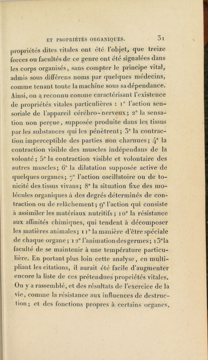 propriétés dites vitales ont été l'objet* que treize forces ou facultés de ce genre ont été signalées dans les corps organisés, sans compter le principe vital, admis sous différens noms par quelques médecins, comme tenant toute la machine sous sa dépendance. Ainsi, on a reconnu comme caractérisant l’existence de propriétés vitales particulières : i° l’action sen- soriale de l’appareil cérébro-nerveux; 2° la sensa- tion non perçue, supposée produite dans les tissus parles substances qui les pénètrent; 5° la contrac- tion imperceptible des parties non charnues ; 4° la contraction visible des muscles indépendans de la volonté ; 5° la contraction visible et volontaire des autres muscles; 6° la dilatation supposée active de quelques organes; l’action oscillatoire ou de to- nicité des tissus vivans; 8° la situation fixe des mo- lécules organiques à des degrés déterminés de con- traction ou de relâchement; 90 l’action qui consiste « à assimiler les matériaux nutritifs ; io° la résistance aux affinités chimiques, qui tendent à décomposer les matières animales; 1 i° la manière d’être spéciale de chaque organe; 120 l’animation desgermes; i5°la faculté de se maintenir à une température particu- lière. En portant plus loin cette analyse, en multi- pliant les citations, il aurait été facile d’augmenter encore la liste de ces prétendues propriétés vitales. O11 y a rassemblé, et des résultats de l’exercice de la vie, comme la résistance aux influences de destruc- tion ; et des fonctions propres à certains organes,