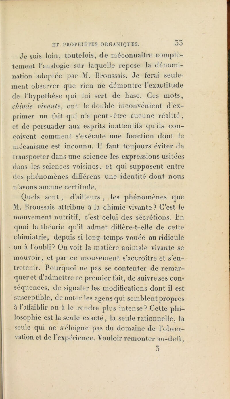 Je suis loin, toutefois, de méconnaître complè- tement l’analogie sur laquelle repose la dénomi- nation adoptée par M. Broussais. Je ferai seule- ment observer que rien ne démontre l’exactitude de l’hypothèse qui lui sert de base. Ces mots, chimie vivante, ont le double inconvénient d’ex- primer un fait qui n’a peut-être aucune réalité, et de persuader aux esprits inattentifs qu’ils con- çoivent comment s’exécute une fonction dont le » mécanisme est inconnu. Il faut toujours éviter de transporter dans une science les expressions usitées dans les sciences voisines, et qui supposent entre des phénomènes différons une identité dont nous n’avons aucune certitude. Quels sont , d’ailleurs , les phénomènes que M. Broussais attribue à la chimie vivante? C’est le mouvement nutritif, c’est celui des sécrétions. En quoi la théorie qu’il admet diffère-t-elle de cette chimiatrie, depuis si long-temps vouée au ridicule ou à l’oubli? On voit la matière animale vivante se mouvoir, et par ce mouvement s’accroître et s’en- tretenir. Pourquoi ne pas se contenter de remar- quer et d’admettre ce premier fait, de suivre ses con- séquences, de signaler les modifications dont il est susceptible, dénoter les agcnsqui semblent propres à l’affaibli r ou à le rendre plus intense? Celte phi- losophie est la seule exacte, la seule rationnelle, la seule qui ne s’éloigne pas du domaine de l’obser- vation et de l’expérience. Vouloir remonter au-delà, o