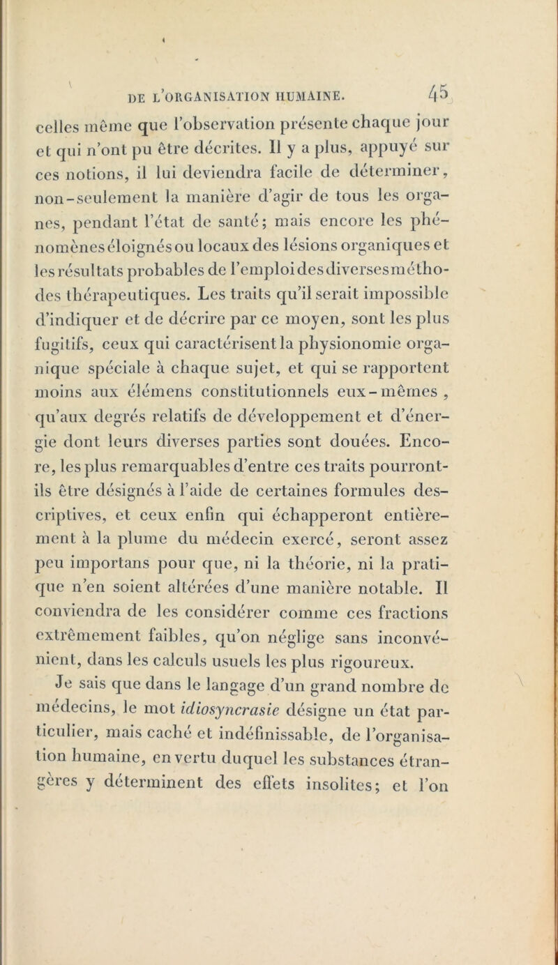 celles même que l’observation présente chaque jour et qui n’ont pu être décrites. 11 y a plus, appuyé sili- ces notions, il lui deviendra facile de déterminer, non-seulement la manière d’agir de tous les orga- nes, pendant l’état de santé; mais encore les phé- nomènes éloignés ou locaux des lésions organiques et les résultats probables de remploi des diverses méfiho- des thérapeutiques. Les traits qu’il serait impossible d’indiquer et de décrire par ce moyen, sont les plus fugitifs, ceux qui caractérisent la physionomie orga- nique spéciale à chaque sujet, et qui se rapportent moins aux élémens constitutionnels eux-mêmes, qu’aux degrés relatifs de développement et d’éner- gie dont leurs diverses parties sont douées. Enco- re, les plus remarquables d’entre ces traits pourront- ils être désignés à l aide de certaines formules des- criptives, et ceux enfin qui échapperont entière- ment à la plume du médecin exercé, seront assez peu importans pour que, ni la théorie, ni la prati- que n’en soient altérées d’une manière notable. Il conviendra de les considérer comme ces fractions extrêmement faibles, qu’on néglige sans inconvé- nient, dans les calculs usuels les plus rigoureux. Je sais que dans le langage d’un grand nombre de médecins, le mot idiosyncrasie désigne un état par- ticulier, mais cache et indéfinissable, de l’organisa- tion humaine, en vertu duquel les substances étran- gères y déterminent des effets insolites; et l’on