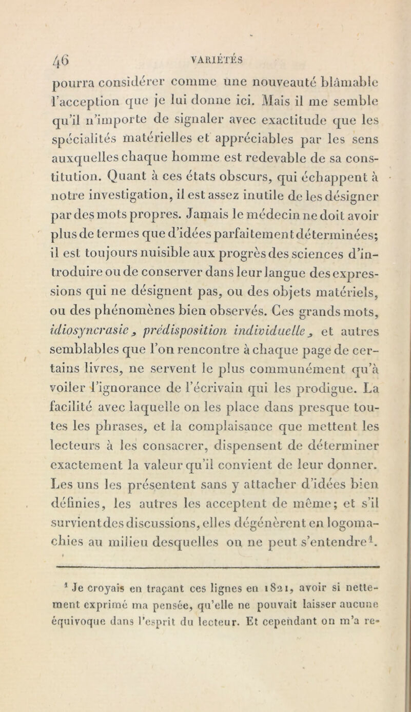 pourra considérer comme une nouveauté blâmable l'acception que je lui donne ici. Mais il me semble qu’il n’importe de signaler avec exactitude que les auxquelles chaque homme est redevable de sa cons- titution. Quant à ces états obscurs, qui échappent à notre investigation, il est assez inutile de les désigner par des mots propres. Jamais le médecin ne doit avoir plus de termes que d’idées parfaitement déterminées; il est toujours nuisible aux progrès des sciences d’in- troduire ou de conserver dans leur langue des expres- sions qui ne désignent pas, ou des objets matériels, ou des phénomènes bien observés. Ces grands mots, idiosyncrasie > prédisposition individuelle et autres semblables que l’on rencontre à chaque page de cer- tains livres, ne servent le plus communément qu’à voiler l’ignorance de l’écrivain qui les prodigue. La facilité avec laquelle on les place dans presque tou- tes les phrases, et la complaisance que mettent les lecteurs à les consacrer, dispensent de déterminer exactement la valeur qu’il convient de leur donner. Les uns les présentent sans y attacher d’idées bien définies, les autres les acceptent de meme; et s’il survient des discussions, elles dégénèrent en logoma- chies au milieu desquelles on ne peut s’entendre1. 1 Je croyais en traçant ces lignes en iS‘2i, avoir si nette- ment exprimé ma pensée, qu’elle ne pouvait laisser aucune équivoque dans l’esprit du lecteur. Et cependant on m’a re-