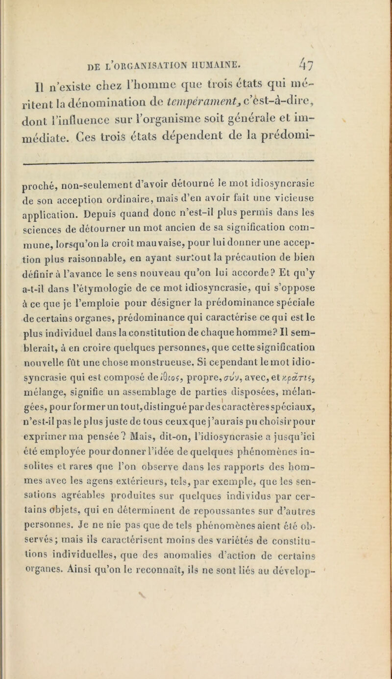 Il n’existe chez l’homme que trois états qui mé- ritent la dénomination de tempérament> c’èst-à-clire, dont l’influence sur l’organisme soit générale et im- médiate. Ces trois états dépendent de la prédomi- proché, non-seulement d’avoir détourné le mot idiosyncrasie de son acception ordinaire, mais d’en avoir lait une vicieuse application. Depuis quand donc n’est-il plus permis dans les sciences de détourner un mot ancien de sa signification com- mune, lorsqu’on la croit mauvaise, pour lui donner une accep- tion plus raisonnable, en ayant surtout la précaution de bien définira l’avance le sens nouveau qu’on lui accorde? El qu’y a-t-il dans l’étymologie de ce mot idiosyncrasie, qui s’oppose à ce que je l’emploie pour désigner la prédominance spéciale de certains organes, prédominance qui caractérise ce qui est le plus individuel dans la constitution de chaque homme? Il sem- blerait, à en croire quelques personnes, que cette signification nouvelle fût une chose monstrueuse. Si cependant le mol idio- syncrasie qui est composé deiBioç, propre, aJv, avec, et Kp&Tiç, mélange, signifie un assemblage de parties disposées, mélan- gées, pourformerun tout,distinguépardescaractèresspéciaux, n’est-il pas le plus juste de tous ceuxque j’aurais pu choisir pour exprimer ma pensée? Mais, dit-on, l’idiosyncrasie a jusqu’ici été empIo}rée pour donner l’idée de quelques phénomènes in- solites et rares que l’on observe dans les rapports des hom- mes avec les agens extérieurs, tels, par exemple, que les sen- sations agréables produites sur quelques individus par cer- tains objets, qui en déterminent de repoussantes sur d’autres personnes. Je ne nie pas que de tels phénomènes aient été ob- servés; mais ils caractérisent moins des variétés de constitu- tions individuelles, que des anomalies d’action de certains organes. Ainsi qu’on le reconnaît, ils ne sont liés au dévelop-