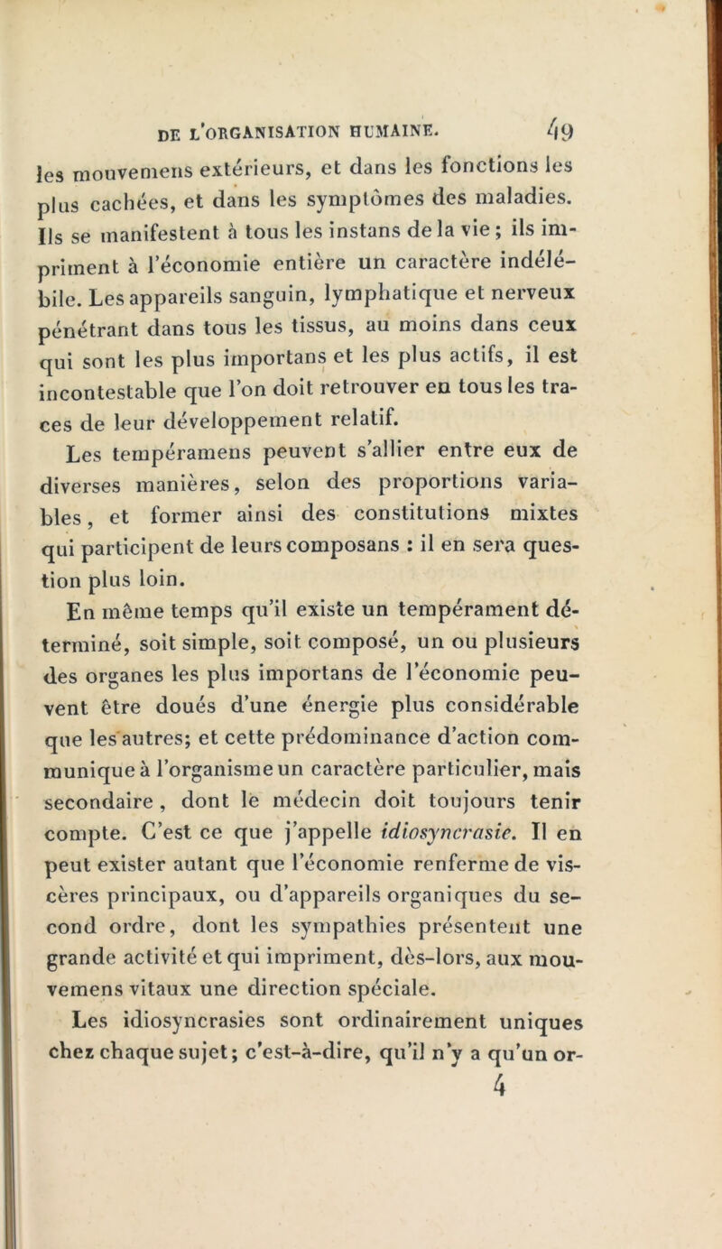 les motive mens extérieurs, et dans les fonctions les plus cachées, et dans les symptômes des maladies. Ils se manifestent à tous les instans de la vie ; ils im- priment à 1 économie entière un caractère indélé- bile. Les appareils sanguin, lymphatique et nerveux pénétrant dans tous les tissus, au moins dans ceux qui sont les plus itnportans et les plus actifs, il est incontestable que l’on doit retrouver en tous les tra- ces de leur développement relatif. Les tempéramens peuvent s’allier entre eux de diverses manières, selon des proportions varia- bles , et former ainsi des constitutions mixtes qui participent de leurs composans : il en sera ques- tion plus loin. En même temps qu’il existe un tempérament dé- terminé, soit simple, soit composé, un ou plusieurs des organes les plus importans de l’économie peu- vent être doués d’une énergie plus considérable que les autres; et cette prédominance d’action com- munique à l’organisme un caractère particulier, mais secondaire , dont le médecin doit toujours tenir compte. C’est ce que j’appelle idiosyncrasie. Il en peut exister autant que l’économie renferme de vis- cères principaux, ou d’appareils organiques du se- cond ordre, dont les sympathies présentent une grande activité et qui impriment, dès-lors, aux mou* vemens vitaux une direction spéciale. Les idiosyncrasies sont ordinairement uniques chez chaque sujet; c’est-à-dire, qu’il n’y a qu’un or-