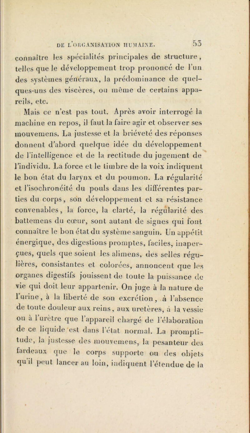 connaître les spécialités principales de structure, telles que le développement trop prononcé de l’un des systèmes généraux, la prédominance de quel- ques-uns des viscères, on meme de certains appa- reils, etc. Mais ce n’est pas tout. Après avoir interrogé la machine en repos, il faut la faire agir et observer ses mouvemens. La justesse et la brièveté des réponses donnent d’abord quelque idée du développement de l’intelligence et de la rectitude du jugement de l’individu. La force et le timbre de la voix indiquent le bon état du larynx et du poumon. La régularité et l’isochronéité du pouls dans les différentes par- ties du corps, son développement et sa résistance convenables, la force, la clarté, la régularité des battemens du cœur, sont autant de signes qui font connaître le bon état du système sanguin. Un appétit énergique, des digestions promptes, faciles, inaper- çues, quels que soient les ali mens, des selles régu- lières, consistantes et colorées, annoncent que les organes digestifs jouissent de toute la puissance de vie qui doit leur appartenir. On juge à la nature de 1 urine, a la liberté de son excrétion, à l’absence de toute douleur aux reins, aux uretères, à la vessie de ce liquide est dans l’état normal. La prompti- tude, la justesse des mouvemens, la pesanteur des fardeaux que le corps supporte ou des objets qu’il peut lancer au loin, indiquent l’étendue de la