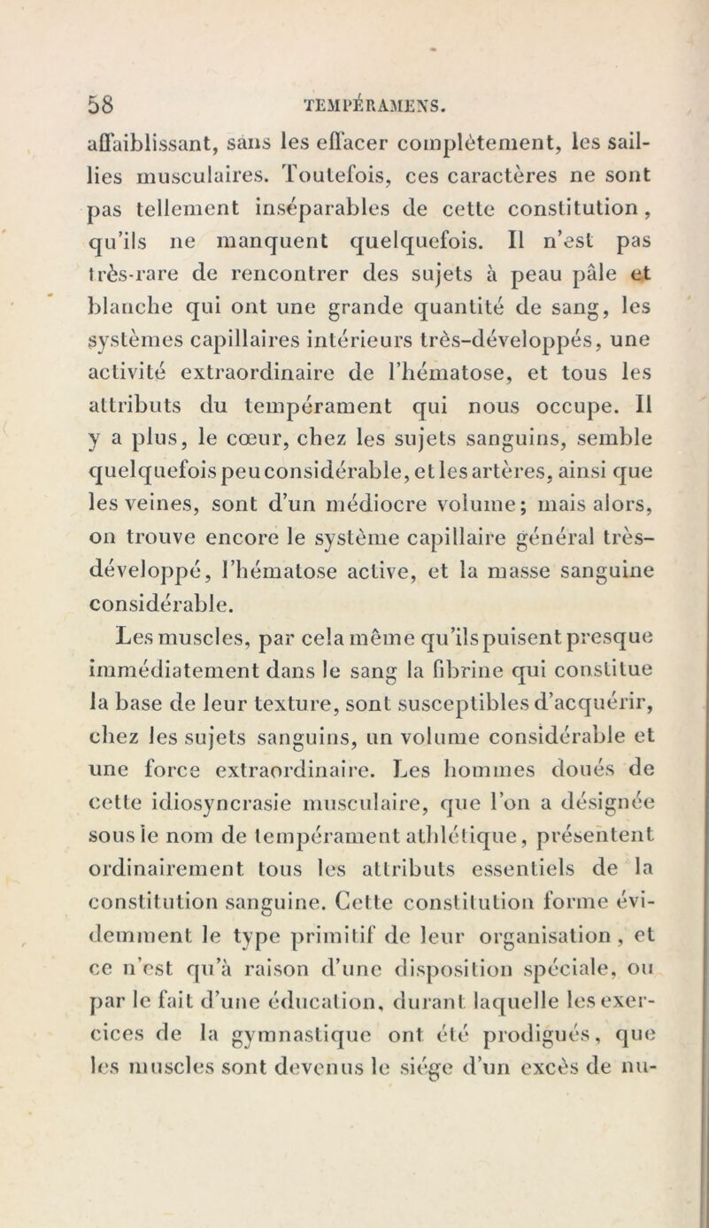 affaiblissant, sans les effacer complètement, les sail- lies musculaires. Toutefois, ces caractères ne sont pas tellement inséparables de cette constitution, qu’ils ne manquent quelquefois. Il n’est pas très-rare de rencontrer des sujets à peau pâle et blanche qui ont une grande quantité de sang, les systèmes capillaires intérieurs très-développés, une activité extraordinaire de l’hématose, et tous les attributs du tempérament qui nous occupe. Il y a plus, le cœur, chez les sujets sanguins, semble quelquefois peu considérable, et les artères, ainsi que les veines, sont d’un médiocre volume; mais alors, on trouve encore le système capillaire général très- développé, l’hématose active, et la masse sanguine considérable. Les muscles, par cela même qu’ils puisent presque immédiatement dans le sang la fibrine qui constitue la base de leur texture, sont susceptibles d’acquérir, chez les sujets sanguins, un volume considérable et une force extraordinaire. Les hommes doués de cette idiosyncrasie musculaire, que l’on a désignée sousie nom de tempérament athlétique, présentent ordinairement tous les attributs essentiels de la constitution sanguine. Cette constitution forme évi- demment le type primitif de leur organisation, et ce n’est qu’à raison d’une disposition spéciale, ou par le fait d’une éducation, durant laquelle les exer- cices de la gymnastique ont été prodigués, que les muscles sont devenus le siège d’un excès de nu-