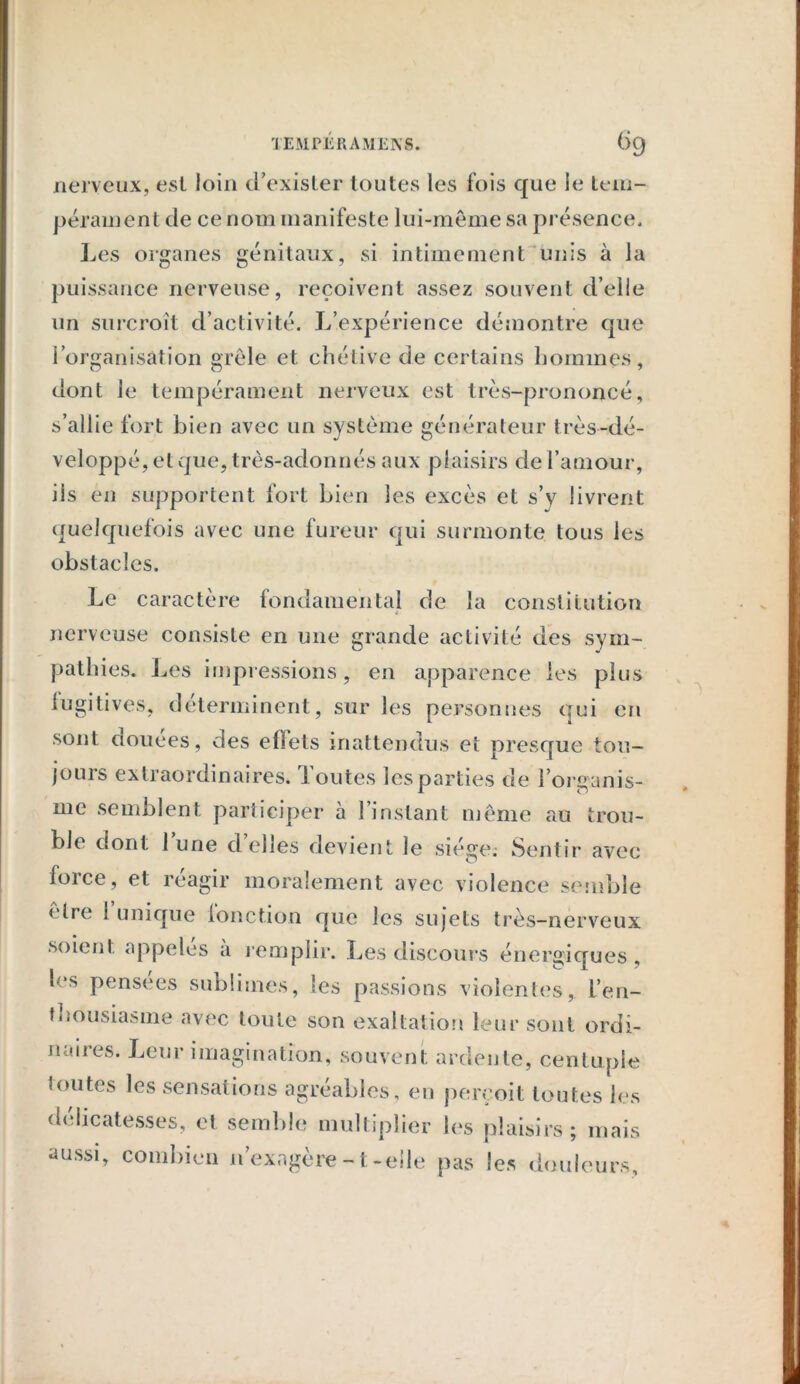 nerveux, est loin d’exister toutes les fois que le tem- pérament de ce nom manifeste lui-même sa présence. Les organes génitaux, si intimement unis à la puissance nerveuse, reçoivent assez souvent d’elle un surcroît d’activité. L’expérience démontre que l’organisation grêle et chétive de certains hommes, dont le tempérament nerveux est très-prononcé, s’allie fort bien avec un système générateur très-dé- veloppé, et que, très-adonnés aux plaisirs de l’amour, iis en supportent fort bien les excès et s’y livrent quelquefois avec une fureur qui surmonte tous les obstacles. Le caractère fondamental de la constitution nerveuse consiste en une grande activité des sym- pathies. Les impressions, en apparence les plus lugitives, déterminent, sur les personnes qui en sont douees, des effets inattendus et presque tou- jours extraordinaires. J outes lesparties de l’organis- me semblent participer à l’instant même au trou- ble dont lune déliés devient le siège.- Sentir avec force, et réagir moralement avec violence semble être 1 unique lonction que les sujets très-nerveux soient appelés a remplir. Les discours énergiques, les pensees sublimes, les passions violentes,, l’en- thousiasme avec toute son exaltation leur sont ordi- naires. Leur imagination, souvent ardente, centuple toutes les sensations agréables, en perçoit toutes les délicatesses, et semble multiplier les plaisirs; mais aussi, combien n’exagère -1-elle pas les douleurs.