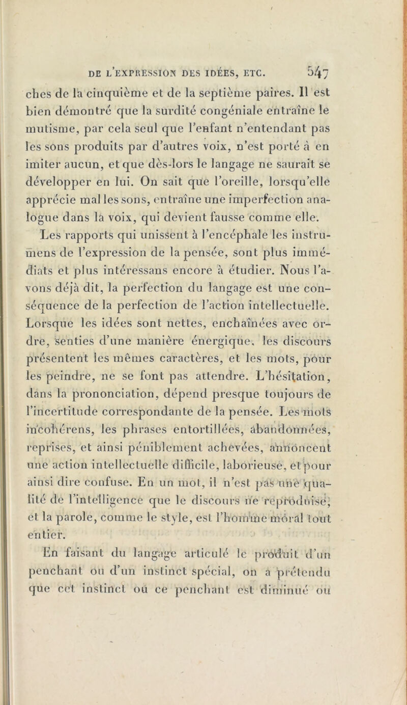 cbes de la cinquième et de la septième paires. 11 est bien démontré que la surdité congéniale entraîne le mutisme, par cela seul que l'enfant n’entendant pas les sons produits par d’autres voix, n’est porté à en imiter aucun, et que dès-lors le langage ne saurait se développer en lui. On sait que l’oreille, lorsqu’elle apprécie mal les sons, entraîne une imperfection ana- logue dans la voix, qui devient fausse comme elle. Les rapports qui unissent à l’encéphale les instru- mens de l’expression de la pensée, sont plus immé- diats et plus intéressans encore à étudier. Nous l’a- vons déjà dit, la perfection du langage est une con- séquence de la perfection de l’action intellectuelle. Lorsque les idées sont nettes, enchaînées avec or- dre, senties d’une manière énergique, les discours présentent les mêmes caractères, et les mots, pour les peindre, ne se font pas attendre. L’hésitation, dans la prononciation, dépend presque toujours de l’incertitude correspondante de la pensée. Les mots in'cohérens, les phrases entortillées, abandonnées, reprises, et ainsi péniblement achevées, annoncent une action intellectuelle difficile, laborieuse, et pour ainsi dire confuse. En un mot, il n’est, pas une qua- lité de l’intelligence que le discours ne reproduise, et la parole, comme le style, est l’honnne moral tout entier. En faisant du langage articulé le produit d’un penchant ou d’un instinct spécial, on a prétendu que cet instinct ou ce penchant est diminué ou