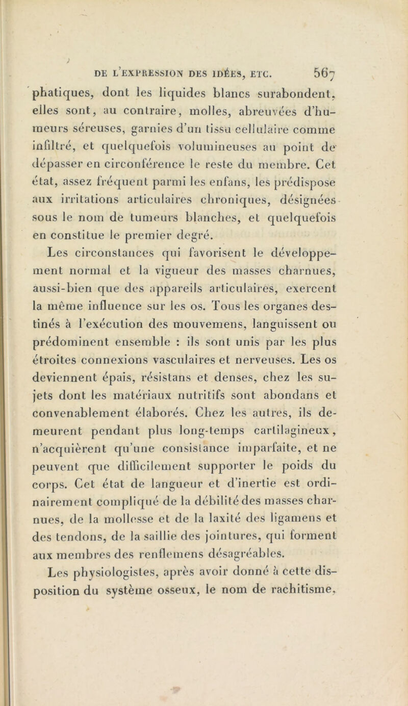 phatiques, dont les liquides blancs surabondent, elles sont, au contraire, molles, abreuvées d’hu- meurs séreuses, garnies d’un tissu cellulaire comme infiltré, et quelquefois volumineuses au point de dépasser en circonférence le reste du membre. Cet état, assez fréquent parmi les enfans, les prédispose aux irritations articulaires chroniques, désignées sous le nom de tumeurs blanches, et quelquefois en constitue le premier degré. Les circonstances qui favorisent le développe- ment normal et la vigueur des masses charnues, aussi-bien que des appareils articulaires, exercent la meme influence sur les os. Tous les organes des- tinés à l’exécution des mouvemens, languissent ou prédominent ensemble : ils sont unis par les plus étroites connexions vasculaires et nerveuses. Les os deviennent épais, résistans et denses, chez les su- jets dont les matériaux nutritifs sont abondans et convenablement élaborés. Chez les autres, ils de- meurent pendant plus long-temps cartilagineux, n’acquièrent qu’une consistance imparfaite, et ne peuvent que difficilement supporter le poids du corps. Cet état de langueur et d’inertie est ordi- nairement compliqué de la débilité des masses char- nues, de la mollesse et de la laxité des ligamens et des tendons, de la saillie des jointures, qui forment aux membres des renflemens désagréables. Les physiologistes, après avoir donné à cette dis- position du système osseux, le nom de rachitisme.