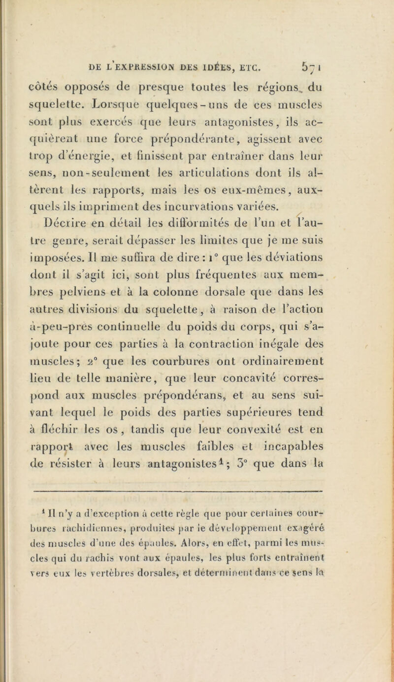 côtés opposés de presque toutes les régions, du squelette. Lorsque quelques-uns de ces muscles sont plus exercés que leurs antagonistes, ils ac- quièrent une force prépondérante, agissent avec trop d’énergie, et finissent par entraîner dans leur sens, non-seulement les articulations dont ils al- tèrent les rapports, mais les os eux-mêmes, aux- quels ils impriment des incurvations variées. Décrire en détail les difformités de l’un et l’au- tre genre, serait dépasser les limites que je me suis imposées. 1! me suffira de dire : i° que les déviations dont il s’agit ici, sont plus fréquentes aux mem- bres pelviens et à la colonne dorsale que dans les autres divisions du squelette, à raison de l’action à-peu-près continuelle du poids du corps, qui s’a- joute pour ces parties à la contraction inégale des muscles; 2° que les courbures ont ordinairement lieu de telle manière, que leur concavité corres- pond aux muscles prépondérans, et au sens sui- vant lequel le poids des parties supérieures tend à fléchir les os , tandis que leur convexité est en rapport avec les muscles faibles et incapables de résister à leurs antagonistes1; 3° que dans la 1 II n’y a d’exception à cette règle que pour certaines cour- bures rachidiennes, produites par ie développement exagéré des muscles d’une des épaules. Alors, en effet, parmi les mus- cles qui du rachis vont aux épaules, les plus forts entraînent vers eux les vertèbres dorsales, et déterminent dans ce sens la