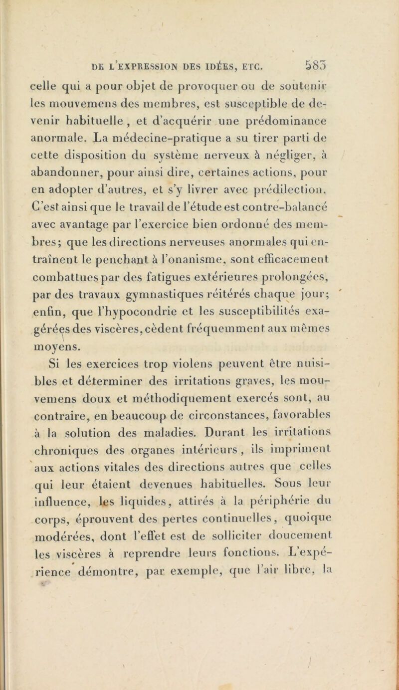 celle qui a pour objet de provoquer ou de soutenir les mouvemens des membres, est susceptible de de- venir habituelle , et d’acquérir une prédominance anormale. La médecine-pratique a su tirer parti de cette disposition du système nerveux à négliger, à abandonner, pour ainsi dire, certaines actions, pour en adopter d’autres, et s’y livrer avec prédilection. C’est ainsi que le travail de l’étude est contre-balancé avec avantage par l’exercice bien ordonné des mem- bi •es; que les directions nerveuses anormales qui en- traînent le penchant à l’onanisme, sont efficacement combattues par des fatigues extérieures prolongées, par des travaux gymnastiques réitérés chaque jour; enfin, que l’hypocondrie et les susceptibilités exa- gérées des viscères, cèdent fréquemment aux mêmes moyens. Si les exercices trop violens peuvent être nuisi- bles et déterminer des irritations graves, les mou- vemens doux et méthodiquement exercés sont, au contraire, en beaucoup de circonstances, favorables à la solution des maladies. Durant les irritations chroniques des organes intérieurs , ils impriment aux actions vitales des directions autres que celles qui leur étaient devenues habituelles. Sous leur influence, les liquides, attirés à la périphérie du corps, éprouvent des pertes continuelles, quoique modérées, dont l’effet est de solliciter doucement les viscères à reprendre leurs fonctions. L’expé- rience démontre, par. exemple, que l’air libre, la /