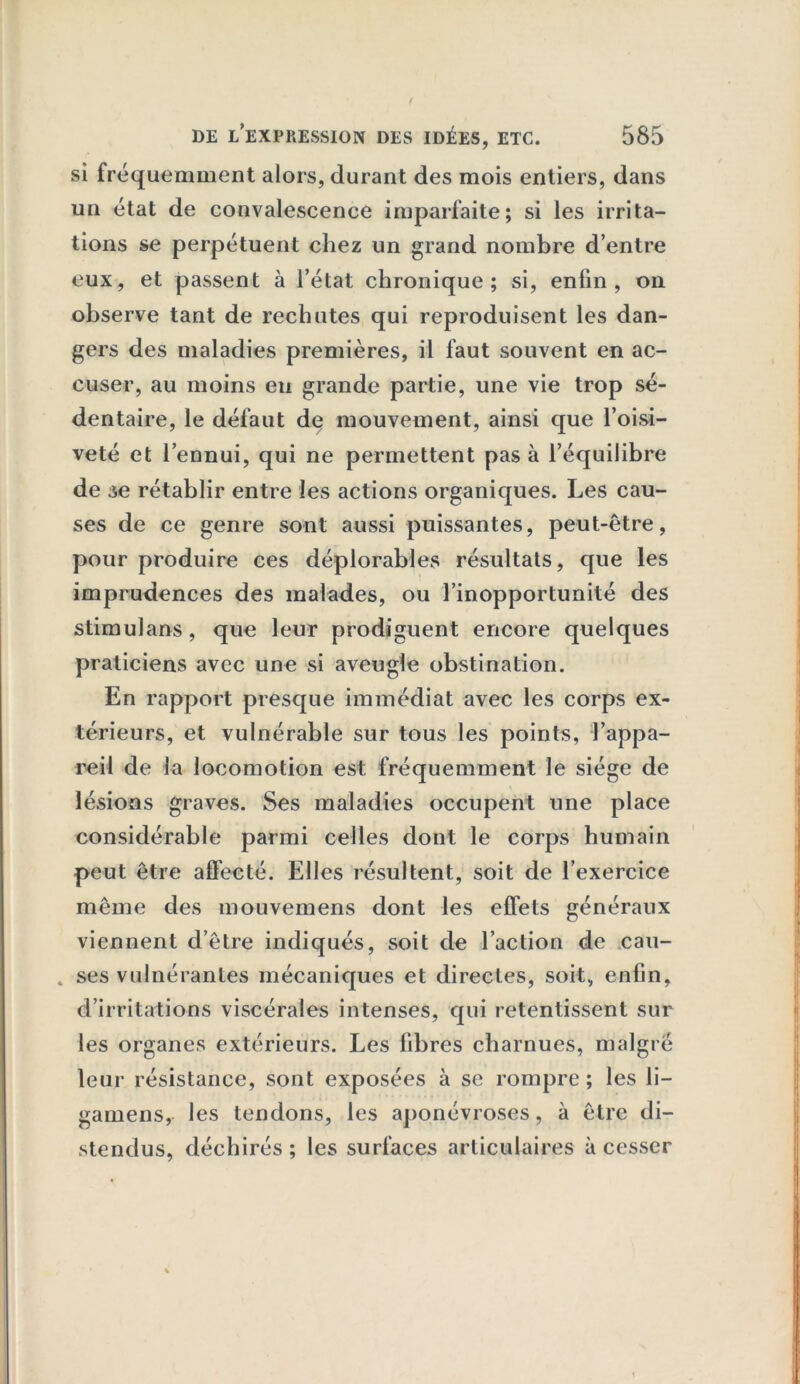 si fréquemment alors, durant des mois entiers, dans un état de convalescence imparfaite; si les irrita- tions se perpétuent chez un grand nombre d’entre eux, et passent à l’état chronique; si, enfin, on observe tant de rechutes qui reproduisent les dan- gers des maladies premières, il faut souvent en ac- cuser, au moins eu grande partie, une vie trop sé- dentaire, le défaut de mouvement, ainsi que l’oisi- veté et l’ennui, qui ne permettent pas à l’équilibre de se rétablir entre les actions organiques. Les cau- ses de ce genre sont aussi puissantes, peut-être, pour produire ces déplorables résultats, que les imprudences des malades, ou l’inopportunité des stimulans, que leur prodiguent encore quelques praticiens avec une si aveugle obstination. En rapport presque immédiat avec les corps ex- térieurs, et vulnérable sur tous les points, l’appa- reil de la locomotion est fréquemment le siège de lésions graves. Ses maladies occupent une place considérable parmi celles dont le corps humain peut être affecté. Elles résultent, soit de l’exercice même des mouvemens dont les effets généraux viennent d’être indiqués, soit de l’action de cau- . ses vulnérantes mécaniques et directes, soit, enfin, d’irritations viscérales intenses, qui retentissent sur les organes extérieurs. Les fibres charnues, malgré leur résistance, sont exposées à se rompre ; les li- gamens, les tendons, les aponévroses, à être di- stendus, déchirés ; les surfaces articulaires à cesser