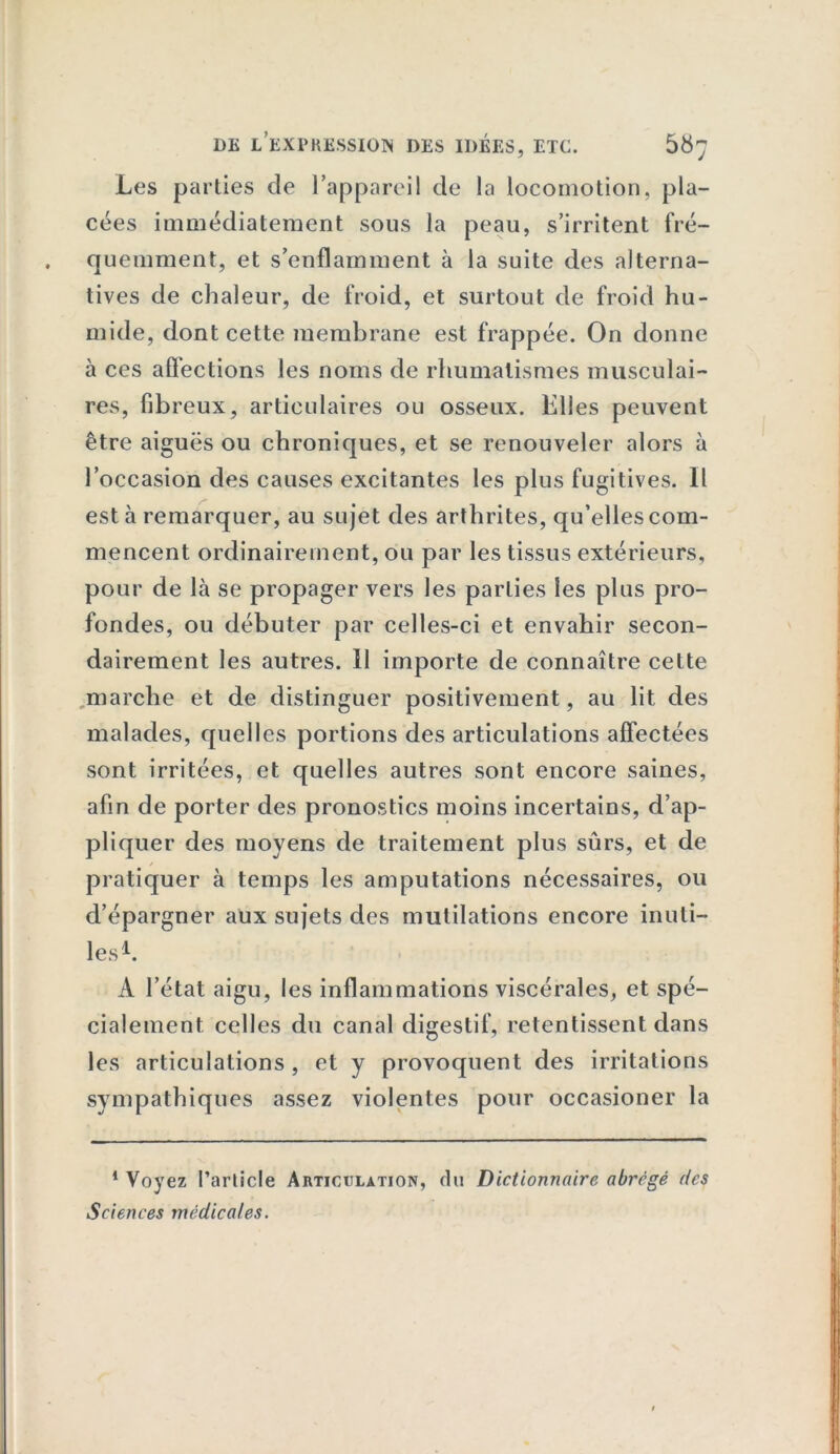 Los parties de l’appareil de la locomotion, pla- cées immédiatement sous la peau, s’irritent fré- quemment, et s’enflamment à la suite des alterna- tives de chaleur, de froid, et surtout de froid hu- mide, dont cette membrane est frappée. On donne à ces affections les noms de rhumatismes musculai- res, fibreux, articulaires ou osseux. Elles peuvent être aiguës ou chroniques, et se renouveler alors à l’occasion des causes excitantes les plus fugitives. Il esta remarquer, au sujet des arthrites, qu’elles com- mencent ordinairement, ou par les tissus extérieurs, pour de là se propager vers les parties les plus pro- fondes, ou débuter par celles-ci et envahir secon- dairement les autres. Il importe de connaître cette marche et de distinguer positivement, au lit des malades, quelles portions des articulations affectées sont irritées, et quelles autres sont encore saines, afin de porter des pronostics moins incertains, d’ap- pliquer des moyens de traitement plus sûrs, et de / pratiquer à temps les amputations nécessaires, ou d’épargner aux sujets des mutilations encore inuti- les b A l’état aigu, les inflammations viscérales, et spé- cialement celles du canal digestif, retentissent dans les articulations , et y provoquent des irritations sympathiques assez violentes pour occasioner la 1 Voyez Parlicle Articulation, du Dictionnaire abrégé des Sciences médicales.