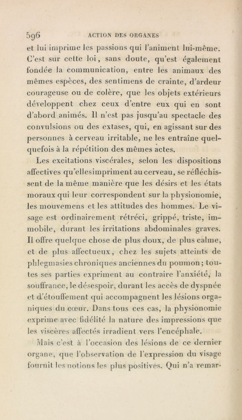 et lui imprime les passions qui l’animent lui-même. C’est sur cette loi, sans doute, qu’est également fondée la communication, entre les animaux des mêmes espèces, des sentimens de crainte, d’ardeur courageuse ou de colère, que les objets extérieurs développent chez ceux d’entre eux qui en sont d’abord animés. Il n’est pas jusqu’au spectacle des convulsions ou des extases, qui, en agissant sur des personnes à cerveau irritable, ne les entraîne quel- quefois à la répétition des mêmes actes. Les excitations viscérales, selon les dispositions affectives qu’ellesimpriment au cerveau, se réfléchis- sent de la même manière que les désirs et les états moraux qui leur correspondent sur la physionomie, les mouvemens et les attitudes des hommes. Le vi- sage est ordinairement rétréci, grippé, triste, im- mobile, durant les irritations abdominales graves. Il offre quelque chose de plus doux, de plus calme, et de plus affectueux, chez les sujets atteints de phlegmasieschroniques anciennes du poumon; tou- tes ses parties expriment au contraire l’anxiété, la souff rance, le désespoir, durant les accès de dyspnée et d’étouffement qui accompagnent les lésions orga- niques du cœur. Dans tous ces cas, la physionomie exprime avec fidélité la nature des impressions que les viscères affectés irradient vers l’encéphale. Mais c’est à l’occasion des lésions de ce dernier organe, que l’observation de l’expression du visage fournit les notions les plus positivés. Qui n’a remar-