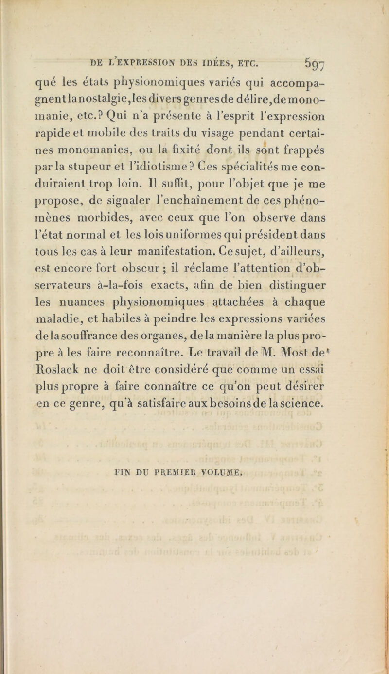 que les états pliysionomiques variés qui accompa- gnent la nostalgie, les divers genresde délire,de mono- manie, etc.? Qui n’a présente à l’esprit l’expression rapide et mobile des traits du visage pendant certai- nes monomanies, ou la fixité dont ils sont frappés parla stupeur et l’idiotisme? Ces spécialités me con- duiraient trop loin. Il suffit, pour l’objet que je me propose, de signaler l’enchaînement de ces phéno- mènes morbides, avec ceux que l’on observe dans l’état normal et les lois uniformes qui président dans tous les cas à leur manifestation. Ce sujet, d’ailleurs, est encore fort obscur; il réclame l’attention d’ob- t servateurs à-la-fois exacts, afin de bien distinguer les nuances pliysionomiques attachées à chaque maladie, et habiles à peindre les expressions variées de la souffrance des organes, de la manière la plus pro- pre à les faire reconnaître. Le travail de M. Most de Roslack ne doit être considéré que comme un essai plus propre à faire connaître ce qu’on peut désirer en ce genre, qu'à satisfaire aux besoins de la science. FIN DU PREMIER VOLUME.