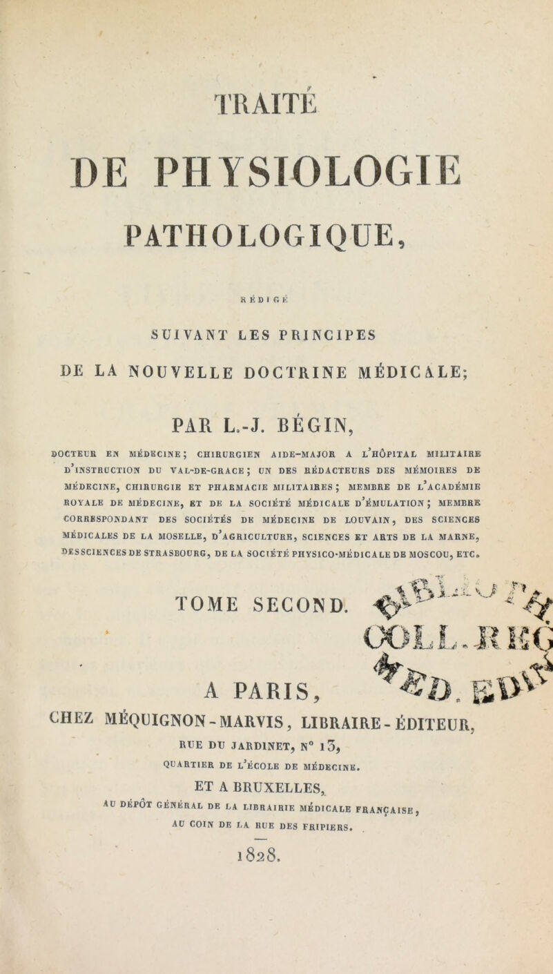 DE PHYSIOLOGIE PATHOLOGIQUE, SUIVANT LES PRINCIPES DE LA NOUVELLE DOCTRINE MÉDICALE; DOCTEUR EN MÉDECINE; CHIRURGIEN AIDE-MAJOR A l’hÔPITAL MILITAIRE d’instruction DU val-de-grace; UN DES RÉDACTEURS DES MÉMOIRES DE MÉDECINE, CHIRURGIE ET PHARMACIE MILITAIRES ; MEMBRE DE L’ACADÉMIE ROYALE de MÉDECINE, ET DE LA SOCIÉTÉ MÉDICALE d’ÉMULATIONJ MEMBRE CORRESPONDANT DES SOCIÉTÉS DE MÉDECINE DE LOUVAIN, DES SCIENCES MÉDICALES DE LA MOSELLE, D’AGRICULTURE, SCIENCES ET ARTS DE LA MARNE, DESSCIENCES DE STRASBOURG, DE LA SOCIÉTÉ PHYSICO-MÉDICALE DE MOSCOU, ETC. CHEZ MÉQUIGNON - MARVIS, LIBRAIRE - ÉDITEUR, RUE DU JARDINET, N° 1 3, QUARTIER de l’école DE MÉDECINE. ET A BRUXELLES, AU DÉPÔT GÉNÉRAL DE LA LIBRAIRIE MEDICALE FRANÇAISE, AU COIN DE LA RUE DES FRIPIERS. RÉDIGE f PAR L.-J. BEGIN, A PARIS, 1828.