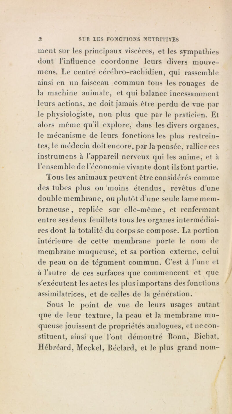 ment sur les principaux viscères, et les sympathies dont l’influence coordonne leurs divers mouve- mens. Le centre cérébro-rachidien, qui rassemble ainsi en un faisceau commun tous les rouages de la machine animale, et qui balance incessamment leurs actions, ne doit jamais être perdu de vue par le physiologiste, non plus que par le praticien. Et alors même qu’il explore, dans les divers organes, le mécanisme de leurs fonctions les plus restrein- tes, le médecin doit encore, par la pensée, rallier ces instrumens à l’appareil nerveux qui les anime, et à l’ensemble de l’économie vivante dont ils font partie. Tous les animaux peuvent être considérés comme des tubes plus ou moins étendus, revêtus d’une double membrane, ou plutôt d’une seule lame mem- braneuse , repliée sur elle-même, et renfermant entre ses deux feuillets tous les organes intermédiai- res dont la totalité du corps se compose. La portion intérieure de cette membrane porte le nom de membrane muqueuse, et sa portion externe, celui de peau ou de tégument commun. C’est à l’une et à l’autre de ces surfaces que commencent et que s’exécutent les actes les plus importans des fonctions assimilatrices, et de celles de la génération. Sous le point de vue de leurs usages autant que de leur texture, la peau et la membrane mu- queuse jouissent de propriétés analogues, et ne con- stituent, ainsi que l’ont démontré Bonn, Bichat. Hébréard, Meckel, Béclard, et le plus grand nom-