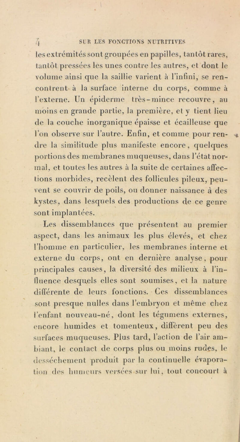 les extrémités sont groupées en papilles, tantôt rares, tantôt pressées les unes contre les autres, et dont le volume ainsi que la saillie varient à l’infini, se ren- contrent à la surface interne du corps, comme à l’externe. Un épiderme très-mince recouvre, au moins en grande partie, la première, et y tient lieu de la couche inorganique épaisse et écailleuse que l’on observe sur l’autre. Enfin, et comme pour ren- dre la similitude plus manifeste encore, quelques portions des membranes muqueuses, dans l’état nor- mal, et toutes les autres à la suite de certaines affec- tions morbides, recèlent des follicules pileux, peu- vent se couvrir de poils, ou donner naissance à des kystes, dans lesquels des productions de ce genre sont implantées. Les dissemblances que présentent au premier aspect, dans les animaux les plus élevés, et chez l’homme en particulier, les membranes interne et externe du corps, ont en dernière analyse, pour principales causes, la diversité des milieux à l’in- fluence desquels elles sont soumises, et la nature différente de leurs fonctions. Ces dissemblances sont presque nulles dans l’embryon et même chez l’enfant nouveau-né, dont les tégumens externes, encore humides et tomenteux, diffèrent peu des surfaces muqueuses. Plus tard, l’aclion de l’air am- biant, le contact de corps plus ou moins rudes, le dessèchement produit par la continuelle évapora- tion des humeurs versées sur lui, tout concourt à