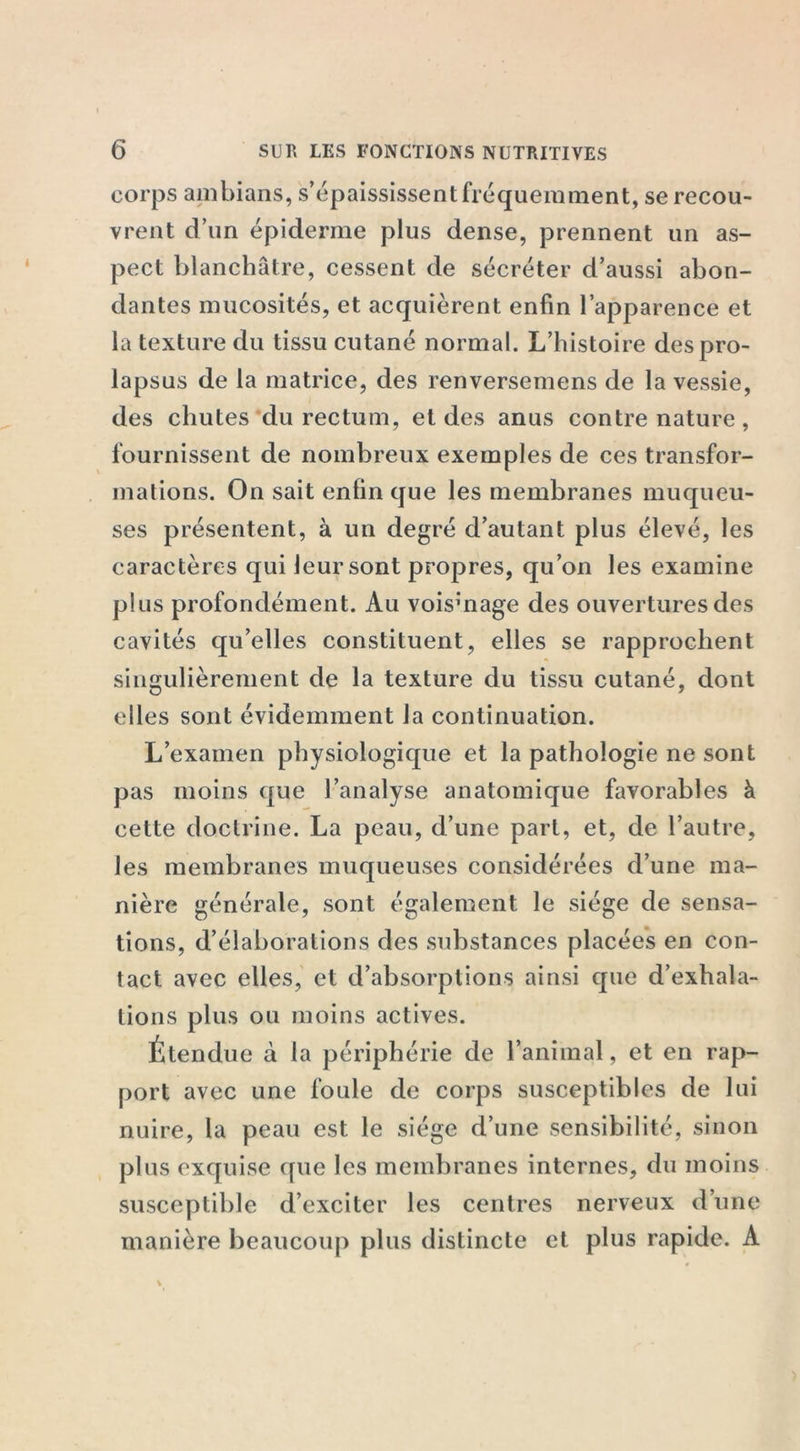 corps ambians, s’épaississent fréquemment, se recou- vrent d’un épiderme plus dense, prennent un as- pect blanchâtre, cessent de sécréter d’aussi abon- dantes mucosités, et acquièrent enfin l’apparence et la texture du tissu cutané normal. L’histoire des pro- lapsus de la matrice, des renversemens de la vessie, des chutes du rectum, et des anus contre nature, fournissent de nombreux exemples de ces transfor- mations. On sait enfin que les membranes muqueu- ses présentent, à un degré d’autant plus élevé, les caractères qui leur sont propres, qu’on les examine plus profondément. Au voisinage des ouvertures des cavités qu’elles constituent, elles se rapprochent singulièrement de la texture du tissu cutané, dont elles sont évidemment la continuation. L’examen physiologique et la pathologie ne sont pas moins que l’analyse anatomique favorables à cette doctrine. La peau, d’une part, et, de l’autre, les membranes muqueuses considérées d’une ma- nière générale, sont également le siège de sensa- tions, d’élaborations des substances placées en con- tact avec elles, et d’absorptions ainsi que d’exhala- tions plus ou moins actives. Étendue à la périphérie de l’animal, et en rap- port avec une foule de corps susceptibles de lui nuire, la peau est le siège d’une sensibilité, sinon plus exquise que les membranes internes, du moins susceptible d’exciter les centres nerveux d’une manière beaucoup plus distincte et plus rapide. A