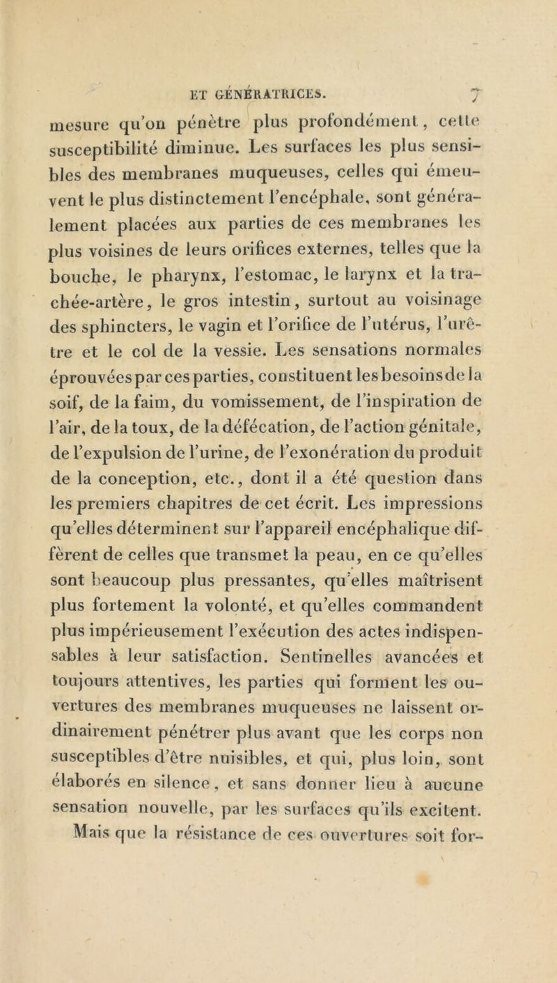 mesure qu’on pénètre plus profondément, celle susceptibilité diminue. Les surfaces les plus sensi- bles des membranes muqueuses, celles qui émeu- vent le plus distinctement l’encéphale, sont généra- lement placées aux parties de ces membranes les plus voisines de leurs orifices externes, telles que la bouche, le pharynx, l’estomac, le larynx et la tra- chée-artère, le gros intestin, surtout au voisinage des sphincters, le vagin et l’orifice de l’utérus, l’urè- tre et le col de la vessie. Les sensations normales éprouvées par ces parties, consti tuent les besoinsde la soif, de la faim, du vomissement, de l’inspiration de l’air, de la toux, de la défécation, de l’action génitale, de l’expulsion de l’urine, de l’exonération du produit de la conception, etc., dont il a été question dans les premiers chapitres de cet écrit. Les impressions quelles déterminent sur l’appareil encéphalique dif- fèrent de celles que transmet la peau, en ce qu’elles sont beaucoup plus pressantes, qu elles maîtrisent plus fortement la volonté, et qu’elles commandent plus impérieusement l’exécution des actes indispen- sables à leur satisfaction. Sentinelles avancées et toujours attentives, les parties qui forment les ou- vertures des membranes muqueuses ne laissent or- dinairement pénétrer plus avant que les corps non susceptibles d’être nuisibles, et qui, plus loin, sont élaborés en silence, et sans donner lieu à aucune sensation nouvelle, par les surfaces qu’ils excitent. Mais que la résistance de ces ouvertures soit for-