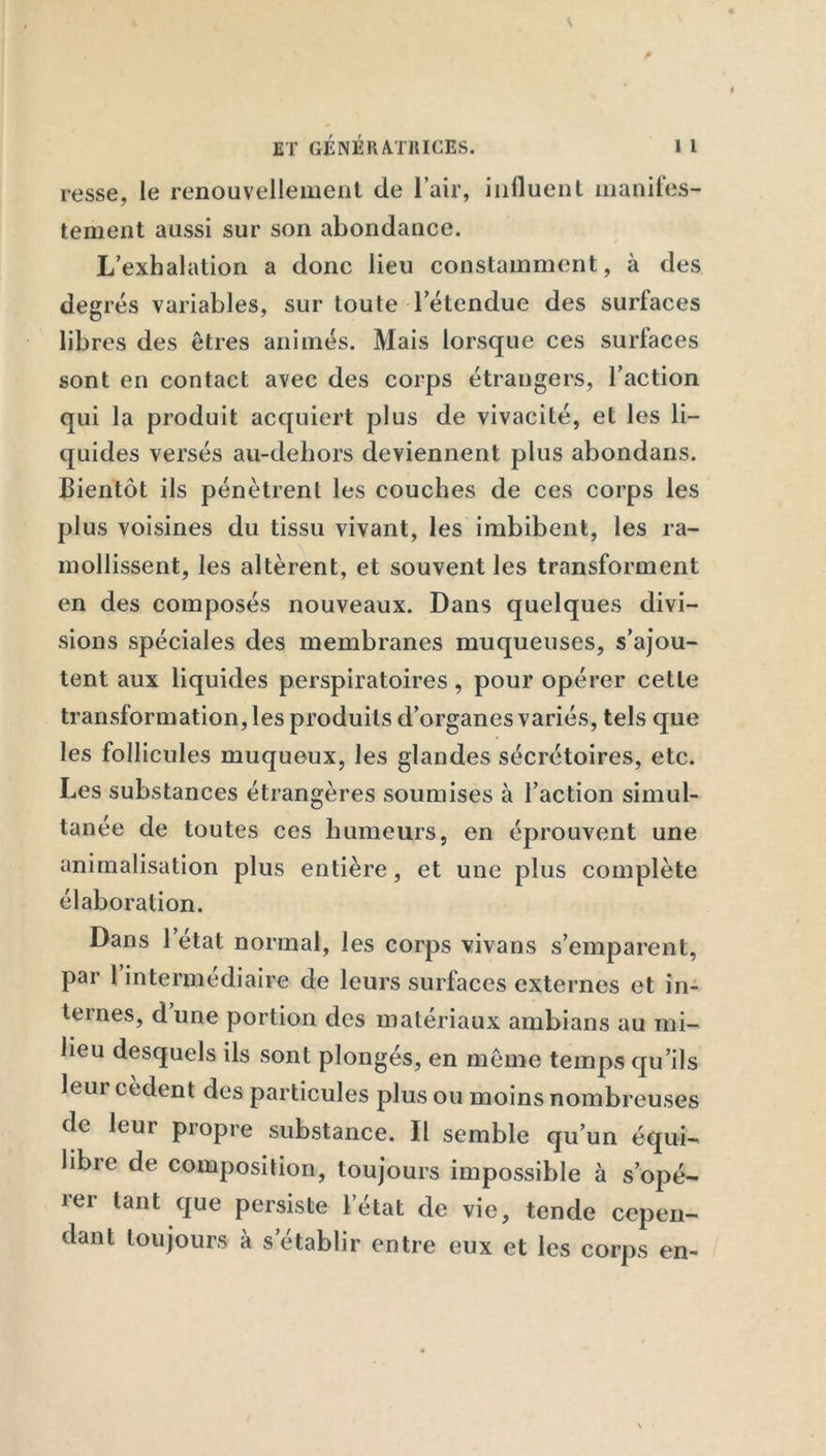 resse, le renouvellement de l’air, influent manifes- tement aussi sur son abondance. L’exhalation a donc lieu constamment, à des degrés variables, sur toute letendue des surfaces libres des êtres animés. Mais lorsque ces surfaces sont en contact avec des corps étrangers, l’action qui la produit acquiert plus de vivacité, et les li- quides versés au-dehors deviennent plus abondans. Bientôt ils pénètrent les couches de ces corps les plus voisines du tissu vivant, les imbibent, les ra- mollissent, les altèrent, et souvent les transforment en des composés nouveaux. Dans quelques divi- sions spéciales des membranes muqueuses, s’ajou- tent aux liquides perspiratoires, pour opérer cette transformation, les produits d’organes variés, tels que les follicules muqueux, les glandes sécrétoires, etc. Les substances étrangères soumises à l’action simul- tanée de toutes ces humeurs, en éprouvent une animalisation plus entière, et une plus complète élaboration. Dans l’état normal, les corps vivans s’emparent, par 1 intermédiaire de leurs surfaces externes et in- ternes, dune portion des matériaux ambians au mi- lieu desquels ils sont plongés, en même temps qu’ils leur cèdent des particules plus ou moins nombreuses de leur propre substance. Il semble qu’un équi- libre de composition, toujours impossible à s’opé- rer tant que persiste l’état de vie, tende cepen- dant toujours à s’établir entre eux et les corps en-