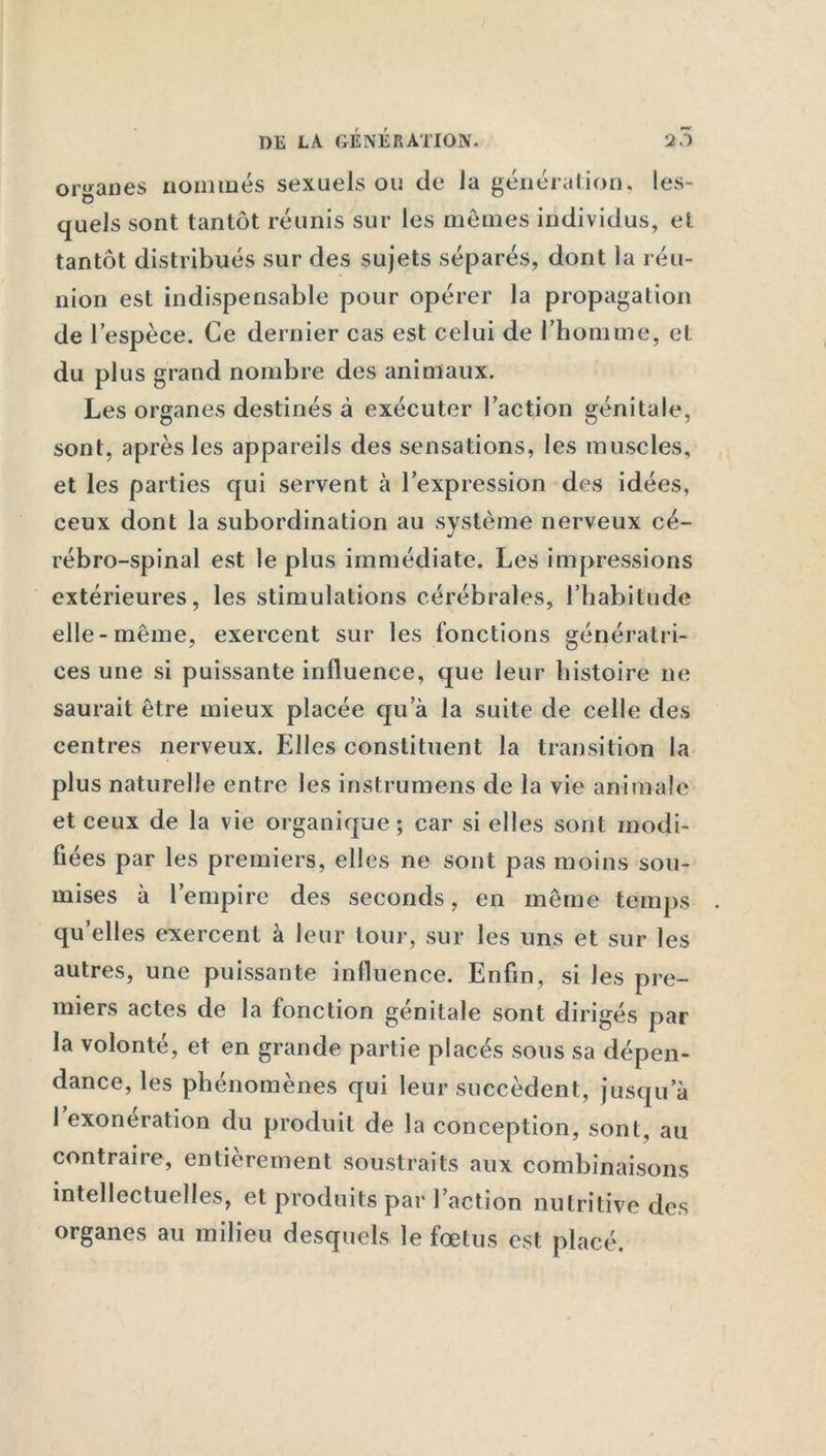 organes nommés sexuels ou de la génération, les- quels sont tantôt réunis sur les mêmes individus, et tantôt distribués sur des sujets séparés, dont la réu- nion est indispensable pour opérer la propagation de l’espèce. Ce dernier cas est celui de l’homme, et du plus grand nombre des animaux. Les organes destinés à exécuter l’action génitale, sont, après les appareils des sensations, les muscles, et les parties qui servent à l’expression des idées, ceux dont la subordination au système nerveux cé- rébro-spinal est le plus immédiate. Les impressions extérieures, les stimulations cérébrales, l’habitude elle-même, exercent sur les fonctions génératri- ces une si puissante influence, que leur histoire ne saurait être mieux placée qu’à la suite de celle des centres nerveux. Elles constituent la transition la plus naturelle entre les instrumens de la vie animale et ceux de la vie organique; car si elles sont modi- fiées par les premiers, elles ne sont pas moins sou- mises à l’empire des seconds, en même temps quelles exercent à leur tour, sur les uns et sur les autres, une puissante influence. Enfin, si les pre- miers actes de la fonction génitale sont dirigés par la volonté, et en grande partie placés sous sa dépen- dance, les phénomènes qui leur succèdent, jusqu’à 1 exonération du produit de la conception, sont, au contraire, entièrement soustraits aux combinaisons intellectuelles, et produits par l’action nutritive des organes au milieu desquels le fœtus est placé.