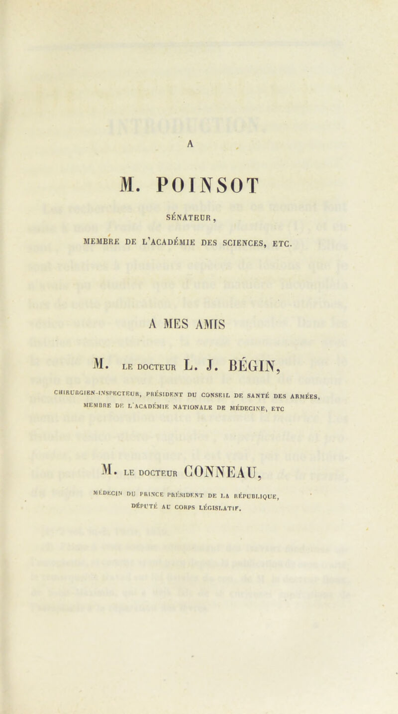 A M. POINSOT SÉNATEÜR, MEMBRE DE L’ACADÉMIE DES SCIENCES, ETC. A MES AMfS M. LE DOCTEUR L. J. BÉGIN, CHlRUnGIEN-tNSt'KCTKUR, PRÉSIDENT DU CONSEIL DE SANTÉ DES ARMÉES» MEMBRE DE L ACADÉMIE NATIONALE DE MÉDECINE, ETC M. LE DOCTEUR CONNEAU, MÉDECIN DU PRINCE PRESIDENT DE LA RÉPUBLIQUE, DÉPUTÉ AU CORPS LÉGISLATIT,