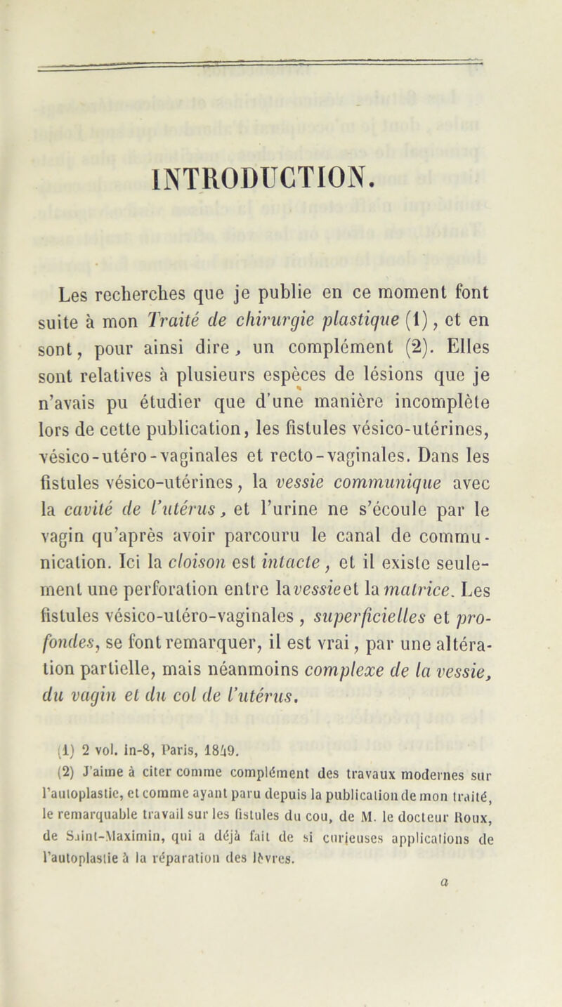 INTRODUCTION. Les recherches que je publie en ce moment font suite à mon Traité de chirurgie plastique (1), et en sont, pour ainsi dire, un complément (2). Elles sont relatives à plusieurs espèces de lésions que je n’avais pu étudier que d’une manière incomplète lors de cette publication, les fistules vésico-utérines, vésico-utéro-vaginales et recto-vaginales. Dans les fistules vésico-utérines, la vessie communique avec la cavité de l’utérus, et l’urine ne s’écoule par le vagin qu’après avoir parcouru le canal de commu- nication. Ici la cloison est intacte, et il existe seule- ment une perforation entre laumieet la matrice. Les fistules vésico-utéro-vaginales , superficielles et pro- fondes, se font remarquer, il est vrai, par une altéra- tion partielle, mais néanmoins complexe de la vessie, du vagin et du col de l’utérus, (1) 2 vol. in-8, Paris, ISiO. (2) J’aime à citer comme complément des travaux modernes sur l’auloplastie, et comme ayant paru depuis la publication de mon traité, le remarquable travail sur les (istules du cou, de M. le docteur Roux, de Saint-Maximin, qui a déjà fait de si curieuses applications de l’autoplastie ù la réparation des lèvres. a