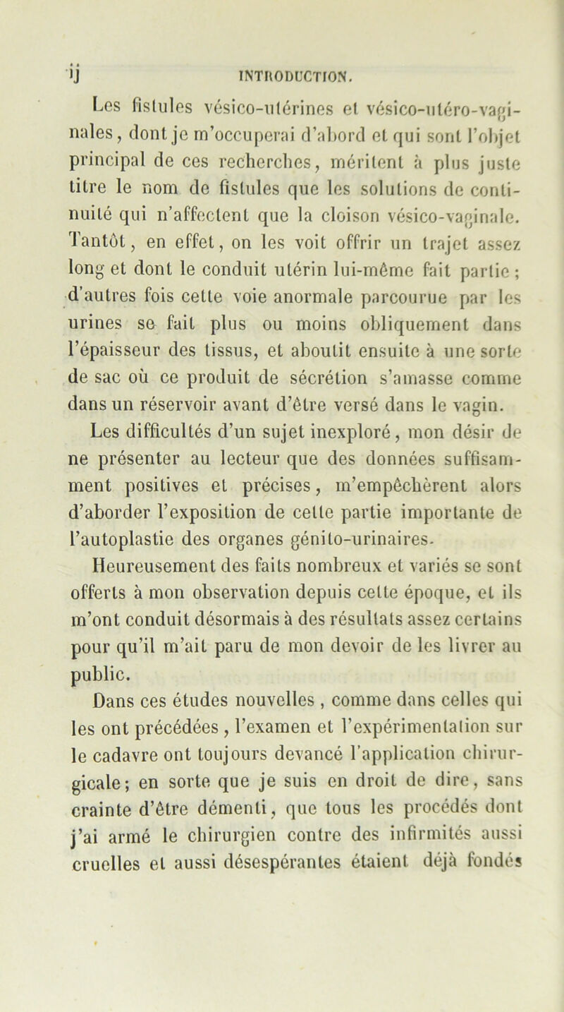 l-.es fistules vésico-iilérines et vésico-uléro-vafji- nales, dont je m’occuperai d’al)ord et qui sont l’objet principal de ces recherches, méritent à plus juste titre le nom de fistules que les solutions de conti- nuité qui n’affectent que la cloison vésico-varpriale. Tantôt, en effet, on les voit offrir un trajet assez long et dont le conduit utérin lui-même fait partie ; d’autres fois cette voie anormale parcourue par les urines se fait plus ou moins obliquement dans l’épaisseur des tissus, et aboutit ensuite à une sorte de sac où ce produit de sécrétion s’amasse comme dans un réservoir avant d’être versé dans le vagin. Les difficultés d’un sujet inexploré, mon désir de ne présenter au lecteur que des données suffisam- ment positives et précises, m’empêchèrent alors d’aborder l’exposition de celle partie importante de l’autoplastie des organes génito-urinaires. Heureusement des faits nombreux et variés se sont offerts à mon observation depuis cette époque, et ils m’ont conduit désormais à des résultats assez certains pour qu’il m’ait paru de mon devoir de les livrer au public. Dans ces études nouvelles , comme dans celles qui les ont précédées , l’examen et l’expérimenlalion sur le cadavre ont toujours devancé l’application chirur- gicale; en sorte que je suis en droit de dire, sans crainte d’être démenti , que tous les procédés dont j’ai armé le chirurgien contre des infirmités aussi cruelles et aussi désespérantes étaient déjà fondés