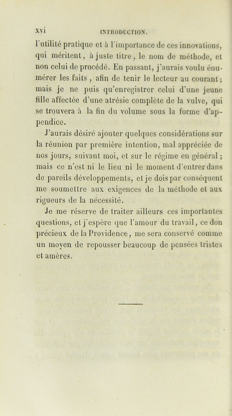 1 Utilité pratique et à l’importance de ces innovations, qui méritent, ajuste titre, le nom de méthode, et non celui deprocédé. En passant, j’aurais voulu énu- mérer les faits , afin de tenir le lecteur au courant; mais je ne puis qu’enregistrer celui d’une jeune fille affectée d’une atrésie complète de la vulve, qui se trouvera à la fin du volume sous la forme d’ap- pendice. J’aurais désiré ajouter quelques considérations sur la réunion par première intention, mal appréciée de nos jours, suivant moi, et sur le régime en général ; mais ce n’est ni le lieu ni le moment d’entrer dans de pareils développements, et je dois par conséquent me soumettre aux exigences de la méthode et aux rigueurs de la nécessité. Je me réserve de traiter ailleurs ces importantes questions, et j’espère que l’amour du travail, ce don préeieux de la Providence, me sera conservé comme un moyen de repousser beaucoup de pensées tristes et amères.