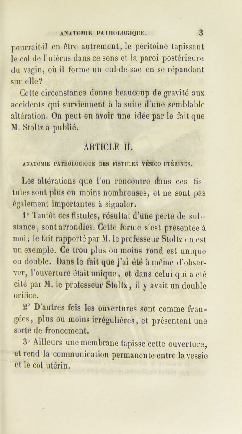 pourrait-il en iMre autrement, le péritoine tapissant le col (le rutérus dans ce sens et la paroi postérieure du vagin, où il forme un cul-de-sac en se répandant sur elle? Cette circonstance donne beaucoup de gravité aux accidents qui surviennent à la suite d’une semblable altération. On peut en avoir Une idée par le fait que M. Stoltz a publié. ARTICLE II. ANATOMIE PATHOLOGIQUE DES FISTULES VÉSiCO UTÉRINES. Les altérations que l’on rencontre dans ces fis- tules sont plus ou moins nombreuses, et ne sont pas également importantes à signaler. 1“ Tantôt ces fistules, résultat d’une perte de sub- stance, sont arrondies. Cette forme s’est présentée à moi ; le fai t rapporté par M. le professeur Stoltz en est un exemple. Ce trou plus ou moins rond est unique ou double. Dans le fait que j’ai été à même d’obser- ver, l’ouverture était unique, et dans celui qui a été cité par M. le professeur Stoltz, il y avait un double orifice. 2° D’autres fois les ouvertures sont comme fran- gées, plus ou moins irrégulières, et présentent une sorte de froncement. 3“ Ailleurs une membrane tapisse cette ouverture, et rend la communication permanente entre la vessie et le col utérin.