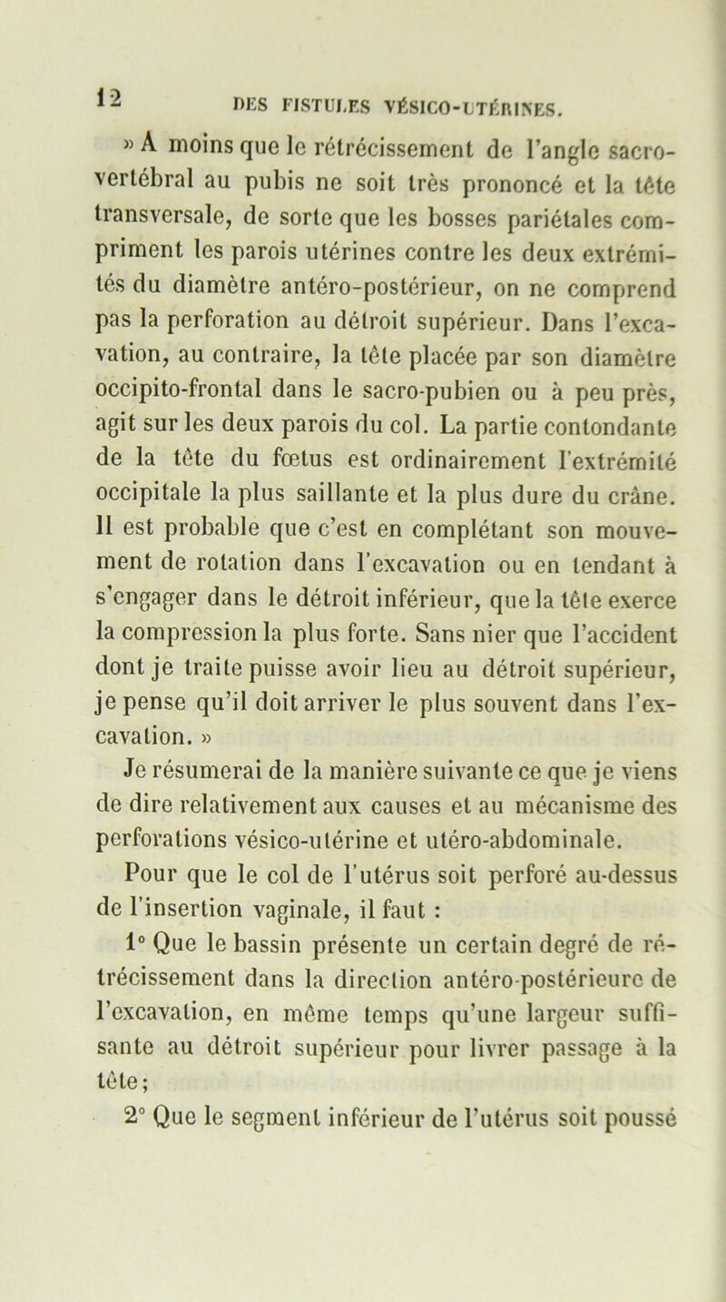 »A moins que le rétrécissement de l’angle sacro- vertébral au pubis ne soit très prononcé et la tète transversale, de sorte que les bosses pariétales com- priment les parois utérines contre les deux extrémi- tés du diamètre antéro-postérieur, on ne comprend pas la perforation au détroit supérieur. Dans l’exca- vation, au contraire, la tête placée par son diamètre occipito-frontal dans le sacro-pubien ou à peu près, agit sur les deux parois du col. La partie contondante de la tête du fœtus est ordinairement l’extrémité occipitale la plus saillante et la plus dure du crâne. 11 est probable que c’est en complétant son mouve- ment de rotation dans l’excavation ou en tendant à s’engager dans le détroit inférieur, que la tête exerce la compression la plus forte. Sans nier que l’accident dont je traite puisse avoir lieu au détroit supérieur, je pense qu’il doit arriver le plus souvent dans l’ex- cavation. » Je résumerai de la manière suivante ce que je viens de dire relativement aux causes et au mécanisme des perforations vésico-ulérine et utéro-abdominale. Pour que le col de l’utérus soit perforé au-dessus de l’insertion vaginale, il faut : 1“ Que le bassin présente un certain degré de ré- trécissement dans la direction antéro-postérieure de l’excavation, en même temps qu’une largeur suffi- sante au détroit supérieur pour livrer passage à la tête; 2“ Que le segment inférieur de l’utérus soit poussé