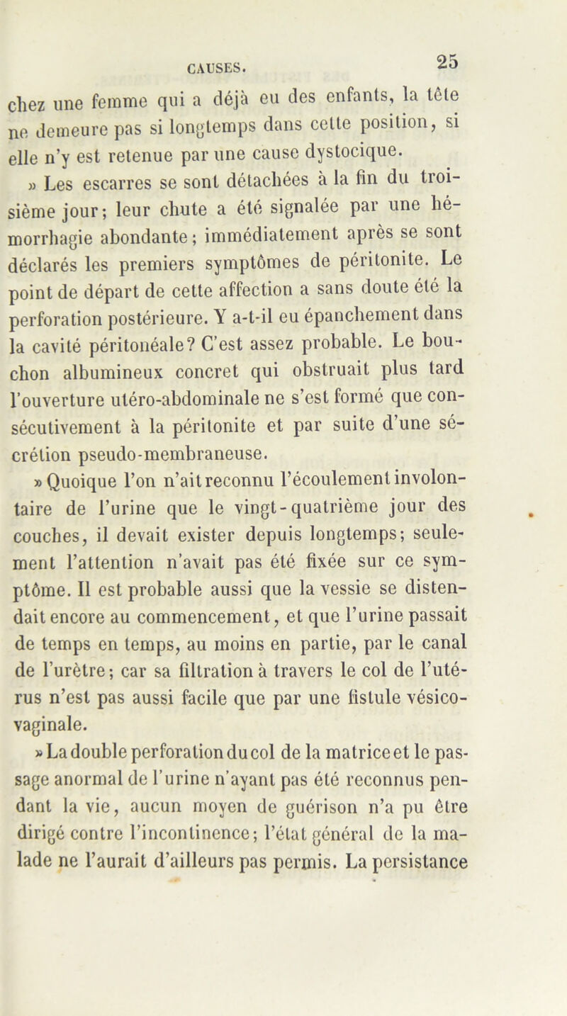 chez une femme qui a déjà eu des enfants, la lêle ne demeure pas si longtemps dans cette position, si elle n’y est retenue par une cause dystocique. 3) Les escarres se sont détachées à la fin du troi- sième jour; leur chute a été signalée par une hé- morrhagie abondante ; immédiatement après se sont déclarés les premiers symptômes de péritonite. Le point de départ de cette affection a sans doute été la perforation postérieure. Y a-t-il eu épanchement dans la cavité péritonéale? C’est assez probable. Le bou- chon albumineux concret qui obstruait plus tard l’ouverture utéro-abdominale ne s’est formé que con- sécutivement à la péritonite et par suite d’une sé- crétion pseudo-membraneuse. «Quoique l’on n’ait reconnu l’écoulement involon- taire de l’urine que le vingt-quatrième jour des couches, il devait exister depuis longtemps; seule- ment l’attention n’avait pas été fixée sur ce sym- ptôme. Il est probable aussi que la vessie se disten- dait encore au commencement, et que l’urine passait de temps en temps, au moins en partie, par le canal de l’urètre ; car sa filtration à travers le col de l’uté- rus n’est pas aussi facile que par une fistule vésico- vaginale. >3 La double perforation du col de la matrice et le pas- sage anormal de l’urine n’ayant pas été reconnus pen- dant la vie, aucun moyen de guérison n’a pu être dirigé contre l’incontinence; l’état général de la ma- lade ne l’aurait d’ailleurs pas permis. La persistance