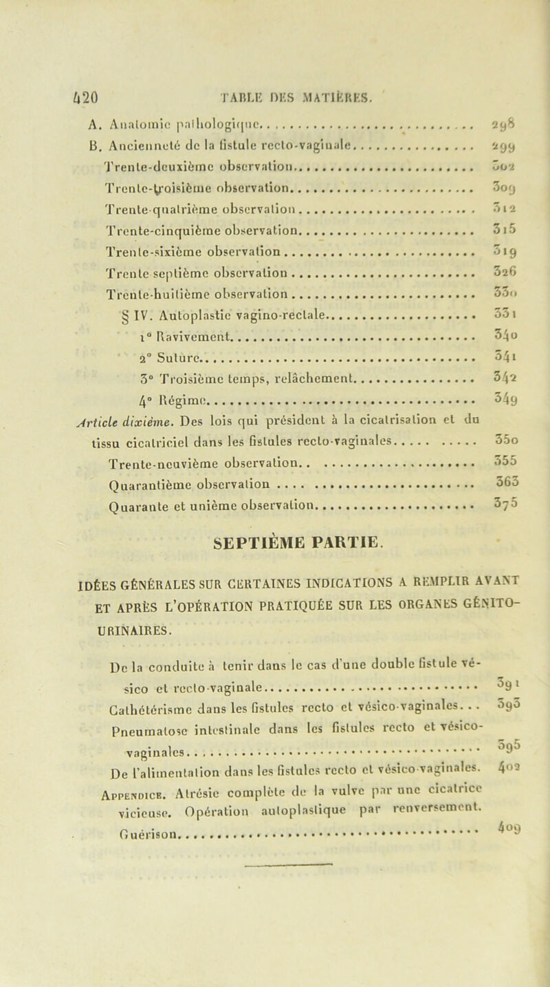 i»2Û TAnLii ni;s matiRkks. A. AïKilomic |ialliologu|iie 298 B. Aiicieimclé de la listule rcclo-vagiiiale 299 'J'renle-dcuïièrnc observation 002 Trenlc-tcoisiètue observation 3o9 Trenle qnalrième observation 312 Trente-cinquième observation 3i5 Trente-sixième observation 319 Trente septième observation 326 Trente-huitième observation 33n § IV. Autoplastic vagino-rectale 331 1“ Ravivement 34o 2° Suture 541 3° Troisième temps, relâchement 342 4° Régime 349 Article dixième. Des lois qui président à la cicatrisation et du tissu cicatriciel dans les fistules rccto-vagiualos 35o Trente-neuvième observation 355 Quarantième observation 363 Quarante et unième observation 375 SEPTIÈME PARTIE. IDÉES GÉNÉRALES SUR CERTAINES INDICATIONS A REMPLIR AVANT ET APRÈS l’opération PRATIQUÉE SUR LES ORGANES GÉNITO- URINAIRES. De la conduite à tenir dans le cas d’une double fistule vé- sico et recto vaginale ^9* Cathétérisme dans les fistules recto et vésico vagin.ales. .. 3g5 Pneumalose intestinale dans les fistules recto et vésico- vaginalcs De ralimentation dans les fistules recto et vésico vaginales. t\oi Appendice. Atrésie complète de la vulve par une cicatrice vicieuse. Opération autoplastique par renversement. Guérison