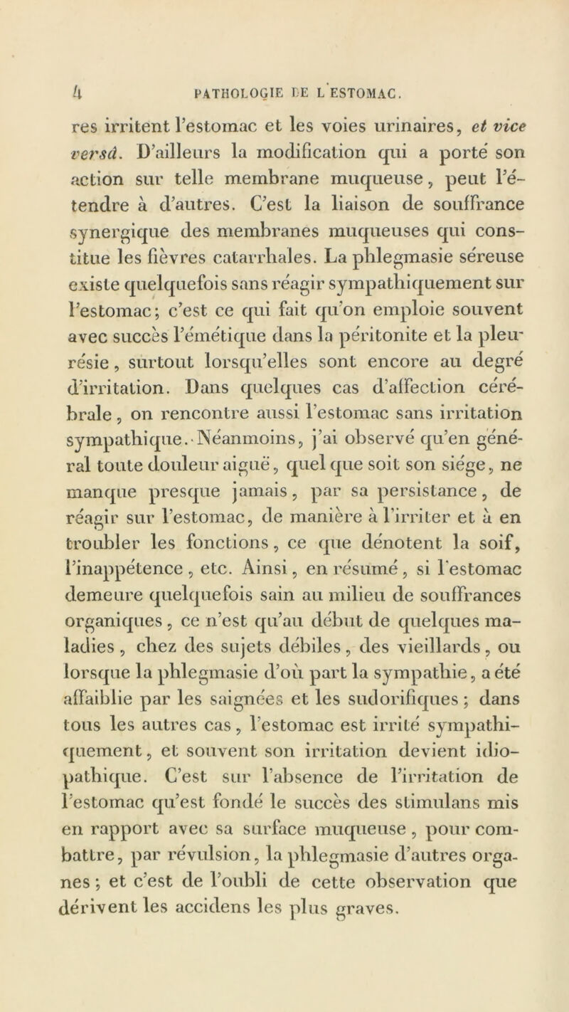 res irritent l’estomac et les voies urinaires, et vice verset. D’ailleurs la modification qui a porté son action sur telle membrane muqueuse, peut l’é- tendre à d’autres. C’est la liaison de souffrance synergique des membranes muqueuses qui cons- titue les fièvres catarrhales. La phlegmasie séreuse existe quelquefois sans réagir sympathiquement sur l’estomac; c’est ce qui fait qu’on emploie souvent avec succès l’émétique dans la péritonite et la pleir re'sie, surtout lorsqu’elles sont encore au degré d’irritation. Dans quelques cas d’affection céré- brale , on rencontre aussi l’estomac sans irritation sympathique. Néanmoins, j’ai observé qu’en géné- ral toute douleur aiguë, quelque soit son siège, ne manque presque jamais, par sa persistance, de réagir sur l’estomac, de manière à l’irriter et a en troubler les fonctions, ce que dénotent la soif, l’inappétence, etc. Ainsi, en résumé, si l’estomac demeure quelquefois sain au milieu de souffrances organiques , ce n’est qu’au début de quelques ma- ladies , chez des sujets débiles, des vieillards, ou lorsque la phlegmasie d’où part la sympathie, a été affaiblie par les saignées et les sudorifiques ; dans tous les autres cas, l’estomac est irrité sympathi- quement , et souvent son irritation devient idio- pathique. C’est sur l’absence de l’irritation de l’estomac qu’est fondé le succès des stimulans mis en rapport avec sa surface muqueuse , pour com- battre, par révulsion, la phlegmasie d’autres orga- nes ; et c’est de l’oubli de cette observation que dérivent les accidens les plus graves.
