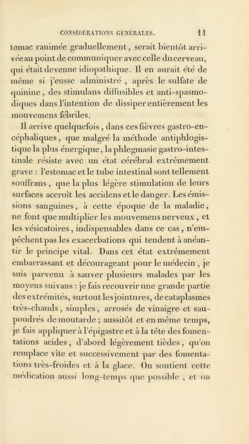 tomac ranimée graduellement, serait bientôt arri- vée au point de communiquer avec celle du cerveau, qui était devenue idiopathique. 11 en aurait été de meme si j’eusse administré , après le sulfate de quinine, des stimulans diffusibles et anti-spasmo- diques dans l’intention de dissiper entièrement les mouvemens fébriles. 11 arrive quelquefois , dans ces fièvres gastro-en- céphaliques , que malgré la méthode antiphlogis- tique la plus énergique, laphlegmasie gastro-intes- tinale résiste avec un état cérébral extrêmement grave : l’estomac et le tube intestinal sont tellement souffrans , que la plus légère stimulation de leurs surfaces accroît les accidens et le danger. Les émis- sions sanguines, à cette époque de la maladie, ne font que multiplier les mouvemens nerveux, et les vésicatoires, indispensables dans ce cas, n em- pêchent pas les exacerbations qui tendent à anéan- tir le principe vital. Dans cet état extrêmement embarrassant et décourageant pour le médecin , je suis parvenu à sauver plusieurs malades par les moyens suivans : je fais recouvrir une grande partie des extrémités, surtout les jointures, de cataplasmes très-chauds, simples, arrosés de vinaigre et sau- poudrés de moutarde; aussitôt et en même temps, je lais appliquer à l’épigastre et à la tête des fomen- tations acides , d’abord légèrement tièdes , qu’on remplace vite et successivement par des fomenta- tions très-froides et à la glace. On soutient cette médication aussi long-temps que possible , et on