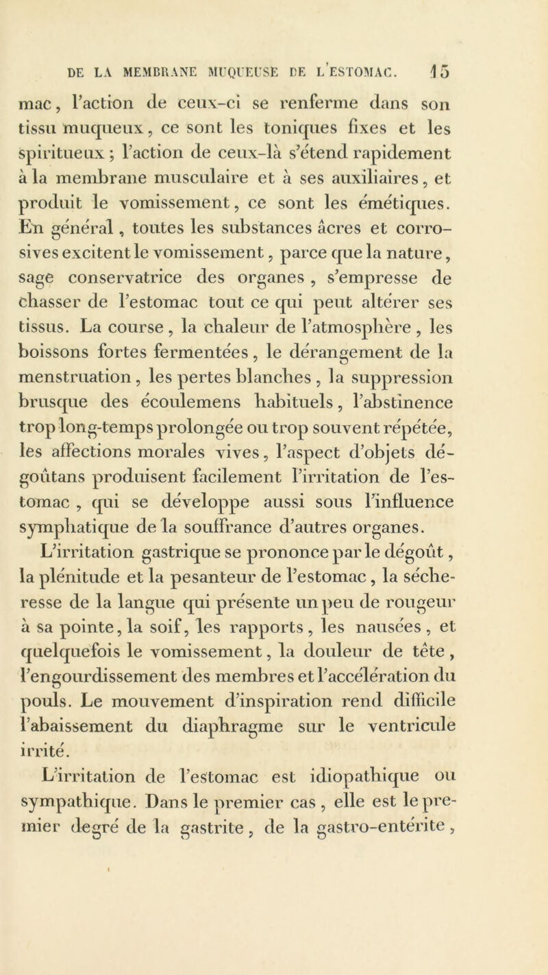 mac, l’action de ceux-ci se renferme dans son tissu muqueux, ce sont les toniques fixes et les spiritueux ; l’action de ceux-là s’étend rapidement à la membrane musculaire et à ses auxiliaires, et produit le vomissement, ce sont les émétiques. En général, toutes les substances acres et corro- sives excitent le vomissement, parce que la nature, sage conservatrice des organes, s’empresse de chasser de l’estomac tout ce qui peut altérer ses tissus. La course, la chaleur de l’atmosphère , les boissons fortes fermentées, le dérangement de la menstruation, les pertes blanches , la suppression brusque des écoulemens habituels, l’abstinence trop long-temps prolongée ou trop souvent répétée, les affections morales vives, l’aspect d’objets dé- goûtans produisent facilement l’irritation de l’es- tomac , qui se développe aussi sous l’influence symphatique de la souffrance d’autres organes. L’irritation gastrique se prononce parle dégoût, la plénitude et la pesanteur de l’estomac, la séche- resse de la langue qui présente un peu de rougeur à sa pointe, la soif, les rapports, les nausées , et quelquefois le vomissement, la douleur de tète , l’engourdissement des membres et l’accélération du pouls. Le mouvement d’inspiration rend difficile l’abaissement du diaphragme sur le ventricule irrité. L’irritation de l’estomac est idiopathique ou sympathique. Dans le premier cas , elle est le pre- mier degré de la gastrite , de la gastro-entérite ,