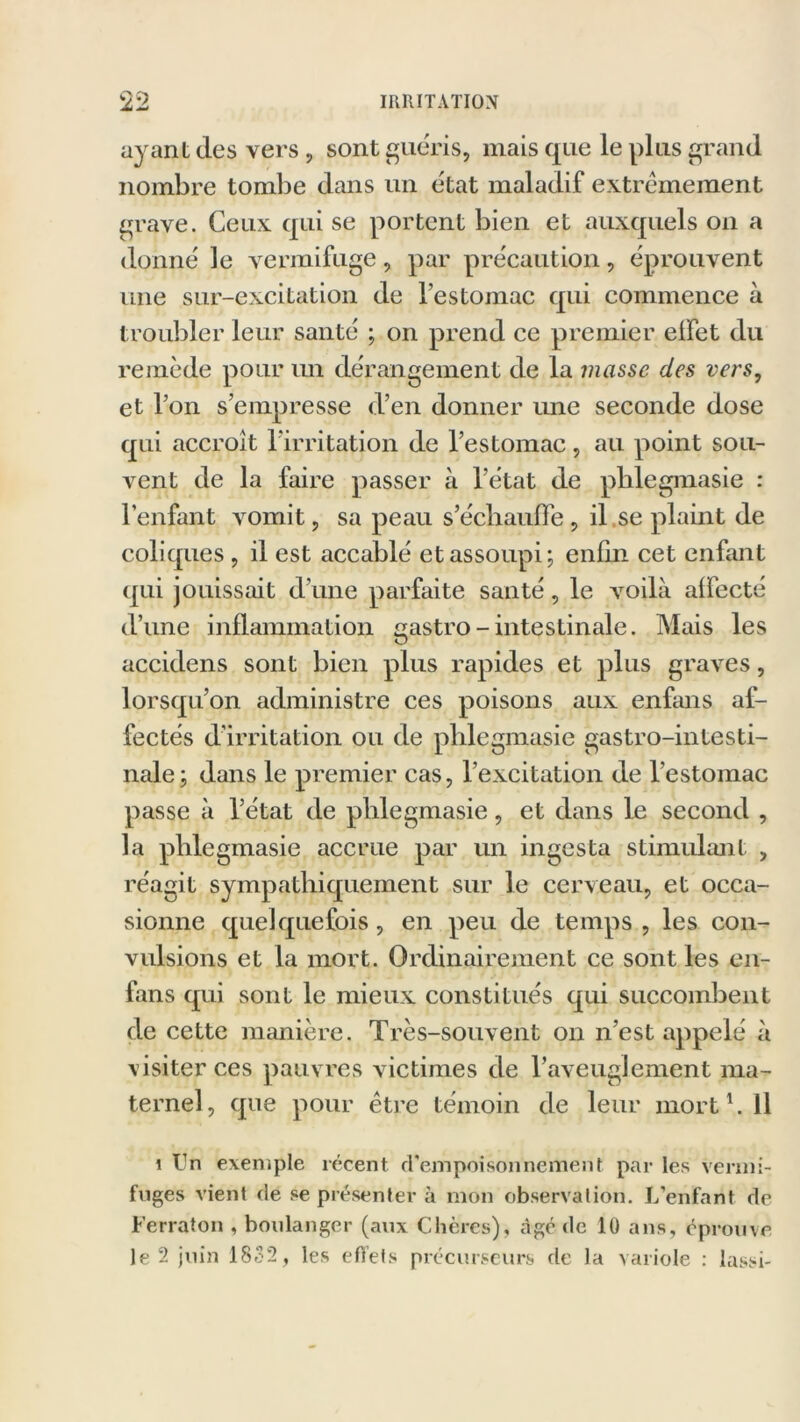 ayant (les vers, sont guéris, mais que le plus grand nombre tombe dans un état maladif extrêmement grave. Ceux qui se portent bien et auxquels on a donne' le vermifuge, par précaution, éprouvent une sur-excitation de l'estomac qui commence à troubler leur santé ; on prend ce premier eifet du remède pour un dérangement de la masse des vers, et l’on s’empresse d’en donner une seconde dose qui accroît l’irritation de l’estomac, au point sou- vent de la faire passer à l’état de plilegmasie : l’enfant vomit, sa peau s’échauffe , il se plaint de coliques , il est accablé et assoupi; enfin cet enfant qui jouissait d’une parfaite santé, le voilà affecté d’une inflammation gastro - intestinale. Mais les accidens sont bien plus rapides et plus graves, lorsqu’on administre ces poisons aux enfans af- fectés d’irritation ou de plilegmasie gastro-intesti- nale; dans le premier cas, l’excitation de l’estomac passe à l’état de plilegmasie, et dans le second , la plilegmasie accrue par un ingesta stimulant , réagit sympathiquement sur le cerveau, et occa- sionne quelquefois, en peu de temps , les con- vulsions et la mort. Ordinairement ce sont les en- fans qui sont le mieux constitués qui succombent de cette manière. Très-souvent on n’est appelé à visiter ces pauvres victimes de l'aveuglement ma- ternel, que pour être témoin de leur mort b 11 i Un exemple récent d’empoisonnement par les vermi- fuges vient de se présenter à mon observation. L’enfant de Ferraton , boulanger (aux Chères), âgé «le 10 ans, éprouve le 2 juin 1832, les effets précurseurs de la variole : lassi-