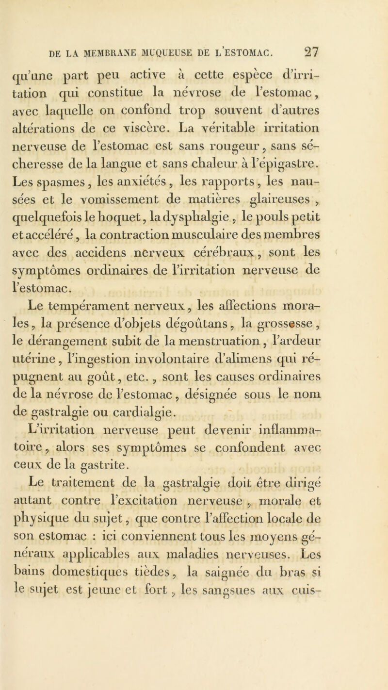 qu’une part peu active à cette espèce d’irri- tation qui constitue la névrose de l’estomac, avec laquelle on confond trop souvent d’autres altérations de ce viscère. La véritable irritation nerveuse de l’estomac est sans rougeur, sans sé- cheresse de la langue et sans chaleur à l’épigastre. Les spasmes, les anxiétés, les rapports, les nau- sées et le vomissement de matières glaireuses , quelquefois le hoquet, la dysphalgie , le pouls petit et accéléré, la contraction musculaire des membres avec des accidens nerveux cérébraux, sont les symptômes ordinaires de l’irritation nerveuse de l’estomac. Le tempérament nerveux, les affections mora- les, la présence d’objets dégoutans, la grossesse, le dérangement subit de la menstruation , l’ardeur utérine, l’ingestion involontaire d’alimens qui ré- pugnent au goût, etc., sont les causes ordinaires de la névrose de l’estomac, désignée sous le nom de gastralgie ou cardialgie. L’irritation nerveuse peut devenir inflamma- toire , alors ses symptômes se confondent avec ceux de la gastrite. Le traitement de la gastralgie doit être dirigé autant contre l’excitation nerveuse , morale et physique du sujet, que contre l’affection locale de son estomac : ici conviennent tous les moyens gé- néraux applicables aux maladies nerveuses. Les bains domestiques tièdes, la saignée du bras si le sujet est jeune et fort , les sangsues aux cuis-