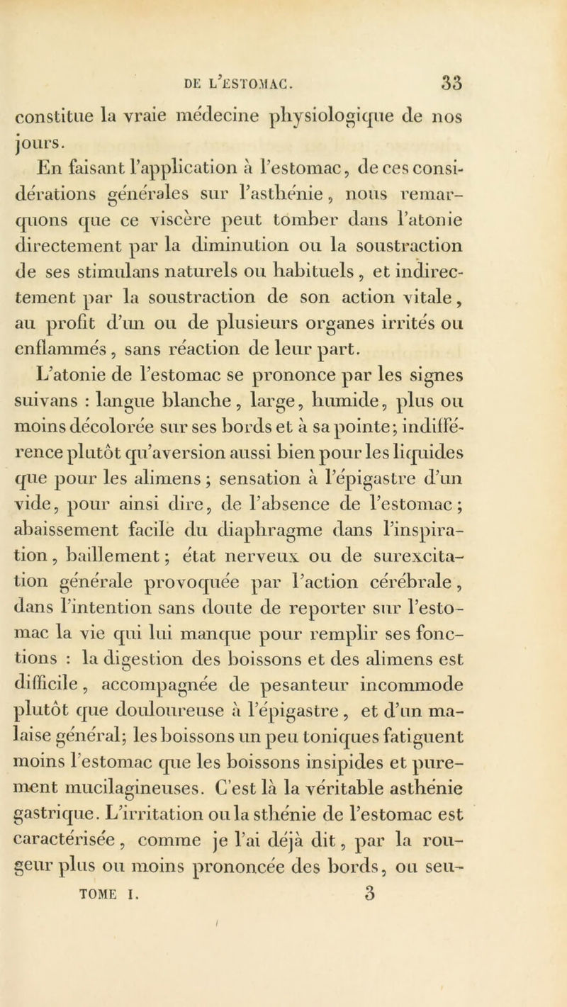 constitue la vraie médecine physiologique de nos jours. En faisant l’application à l’estomac, de ces consi- dérations générales sur l’asthénie, nous remar- quons que ce viscère peut tomber dans l’atonie directement par la diminution ou la soustraction de ses stimulans naturels ou habituels , et indirec- tement par la soustraction de son action vitale, au profit d’un ou de plusieurs organes irrités ou enflammés, sans réaction de leur part. L’atonie de l’estomac se prononce par les signes suivans : langue blanche, large, humide, plus ou moins décolorée sur ses bords et à sa pointe; indiffé- rence plutôt qu’aversion aussi bien pour les liquides que pour les alimens ; sensation à l’épigastre d’un vide, pour ainsi dire, de l’absence de l’estomac; abaissement facile du diaphragme dans l’inspira- tion , bâillement ; état nerveux ou de surexcita- tion générale provoquée par l’action cérébrale, dans l’intention sans doute de reporter sur l’esto- mac la vie qui lui manque pour remplir ses fonc- tions : la digestion des boissons et des alimens est difficile, accompagnée de pesanteur incommode plutôt que douloureuse à l’épigastre, et d’un ma- laise général; les boissons un peu toniques fatiguent moins 1 estomac que les boissons insipides et pure- ment mucilagineuses. C’est là la véritable asthénie gastrique. L’irritation ou la sthénie de l’estomac est caractérisée , comme je l’ai déjà dit, par la rou- geur plus ou moins prononcée des bords, ou seu- tome i. 3 /