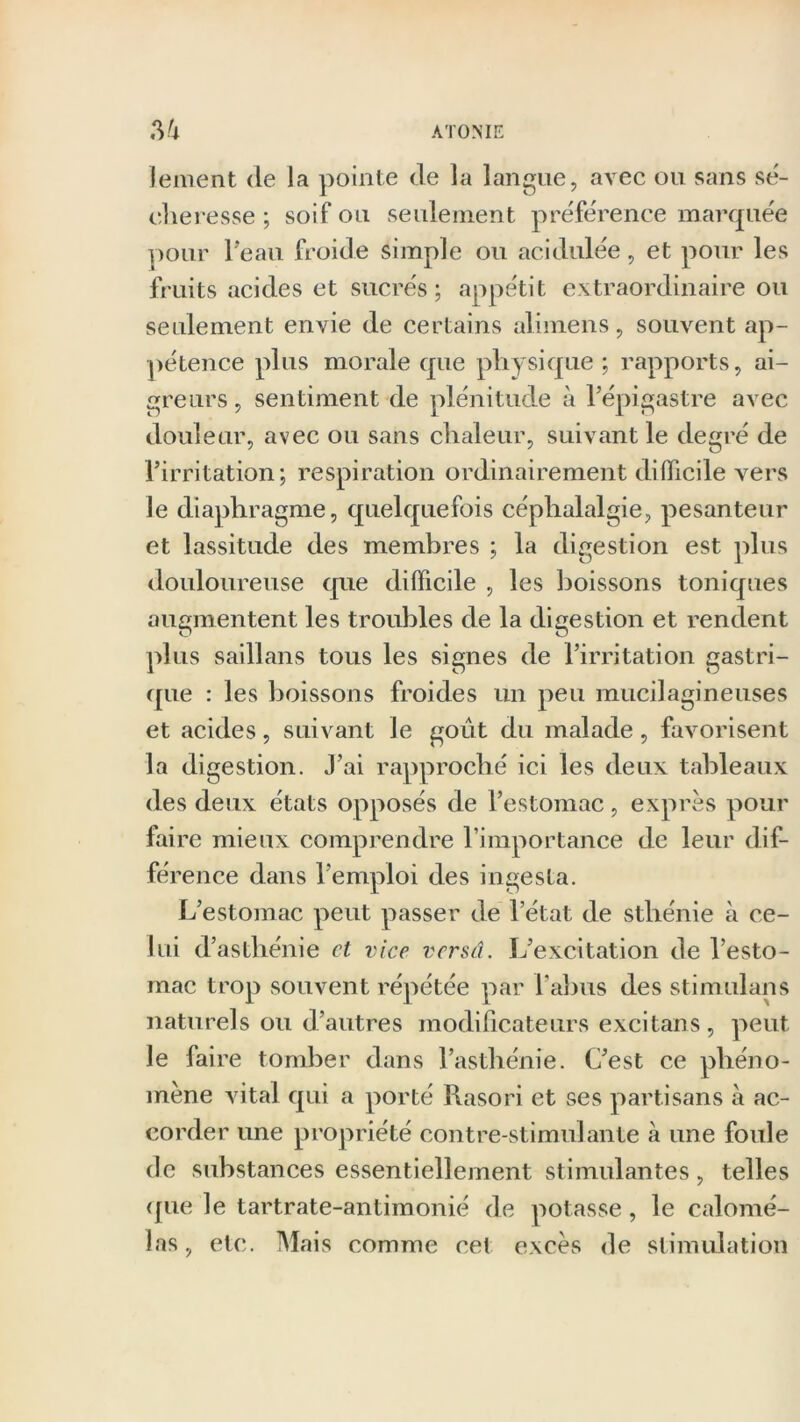 ATOME Vi lement de la pointe de la langue, avec ou sans sé- cheresse ; soif ou seulement préférence marquée pour 1 eau froide simple ou acidulée, et pour les fruits acides et sucrés; appétit extraordinaire ou seulement envie de certains alimens, souvent ap- pétence plus morale que physique ; rapports, ai- greurs , sentiment de plénitude à l’épigastre avec douleur, avec ou sans chaleur, suivant le degré de l’irritation; respiration ordinairement difficile vers le diaphragme, quelquefois céphalalgie, pesanteur et lassitude des membres ; la digestion est plus douloureuse que difficile , les boissons toniques augmentent les troubles de la digestion et rendent plus saillans tous les signes de l’irritation gastri- que : les boissons froides un peu mucilagineuses et acides, suivant le goût du malade, favorisent la digestion. J’ai rapproché ici les deux tableaux des deux états opposés de l’estomac, exprès pour faire mieux comprendre l’importance de leur dif- férence dans l’emploi des ingesta. L’estomac peut passer de l’état de sthénie à ce- lui d’asthénie et vice versâ. L’excitation de l’esto- mac trop souvent répétée par l'abus des stimulans naturels ou d’autres modificateurs excitans, peut le faire tomber dans l’asthénie. C’est ce phéno- mène vital qui a porté Rasori et ses partisans à ac- corder une propriété contre-stimulante à une foule de substances essentiellement stimulantes, telles que le tartrate-antimonié de potasse, le ealomé- las, etc. Mais comme cet excès de stimulation