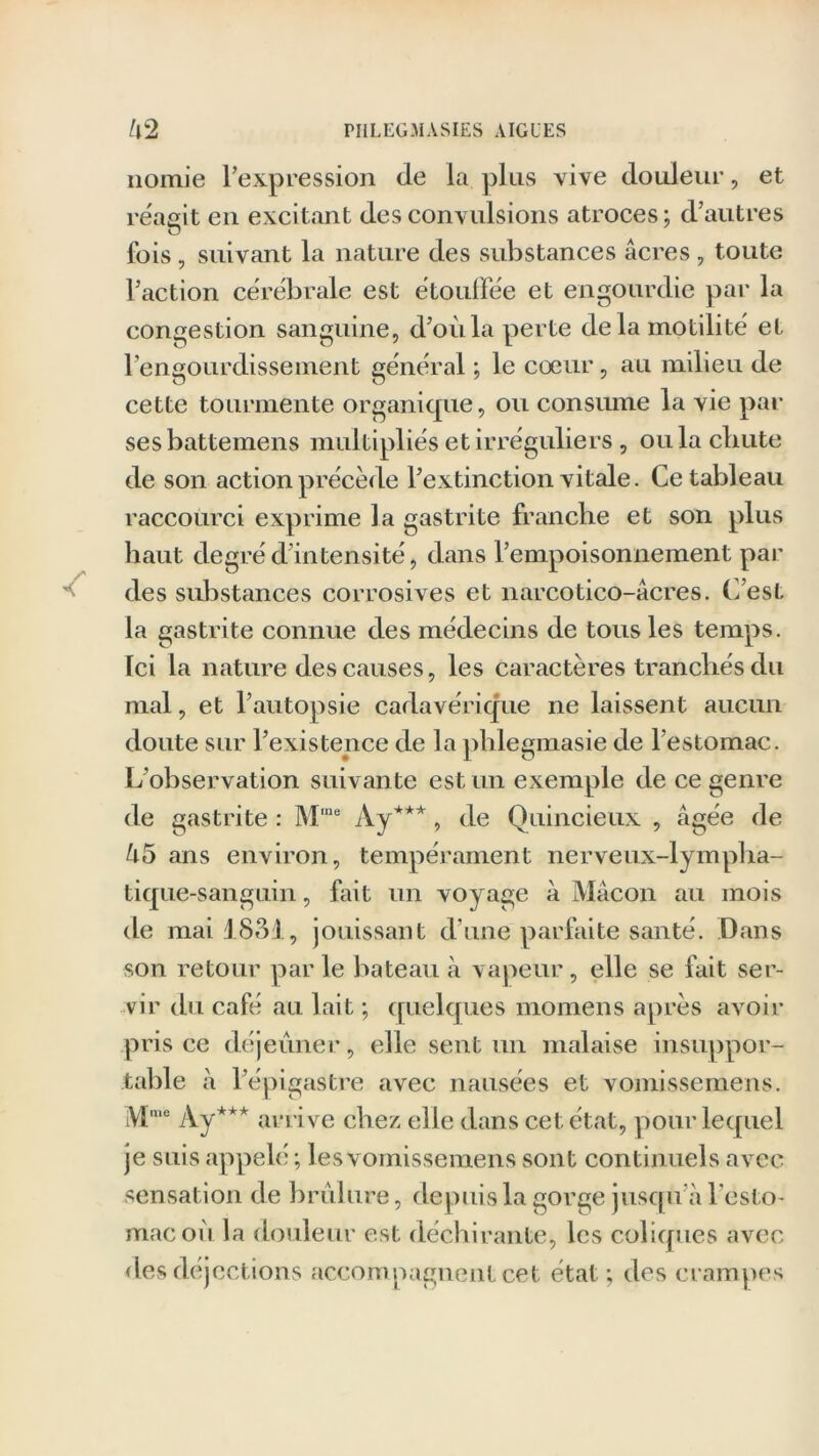 nomie l’expression de la plus vive douleur, et réagit eu excitant des convulsions atroces; d’autres lois, suivant la nature des substances âcres, toute l’action cérébrale est étouffée et engourdie par la congestion sanguine, d’où la perte delà motilité et l’engourdissement général ; le cœur, au milieu de cette tourmente organique, ou consume la vie par ses battemens multipliés et irréguliers , ou la cbute de son action précède l’extinction vitale. Ce tableau raccourci exprime la gastrite franche et son plus haut degré d’intensité, dans l’empoisonnement par des substances corrosives et narcotico-âcres. C’est la gastrite connue des médecins de tous les temps. Ici la nature des causes, les caractères tranchés du mal, et l’autopsie cadavérique ne laissent aucun doute sur l’existence de la phlegmasie de l’estomac. L’observation suivante est un exemple de ce genre de gastrite : M‘ne Ay***, de Quincieux , âgée de Û5 ans environ, tempérament nerveux-lympha- tique-sanguin , fait un voyage à Mâcon au mois de mai 1831., jouissant d'une parfaite santé. Dans son retour par le bateau à vapeur, elle se fait ser- vir du café au lait ; quelques momens après avoir pris ce déjeuner, elle sent un malaise insuppor- table à l’épigastre avec nausées et vomissemens. Mme Ay*** arrive chez elle dans cet état, pour lequel je suis appelé ; les vomissemens sont continuels avec sensation de brûlure, depuis la gorge jusqu’à l’esto- mac où la douleur est, déchirante, les coliques avec des déjections accompagnent cet état; des crampes