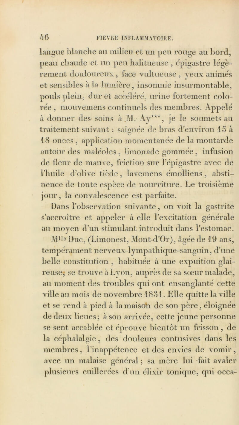 FIEVRE INFLAMMATOIRE. /!(> langue blanche au milieu et un peu rouge au bord, peau chaude et un peu halitueuse , épigastre légè- rement douloureux, face vultueuse, yeux animés et sensibles a la lumière, insomnie insurmontable, pouls plein, dur et accéléré, urine fortement colo- rée , mouvemens continuels des membres. Appelé adonner des soins à.]VL-Ay***, je le soumets au traitement suivant : saignée de bras d’environ 15 à 18 onces , application momentanée de la moutarde autour des maléoles, limonade gommée , infusion de fleur de mauve, friction sur l’épigastre avec de l’huile d’olive tiède, iavemens émolliens, absti- nence de toute espèce de nourriture. Le troisième jour, la convalescence est parfaite. Dans l’observation suivante, on voit la gastrite s’accroître et appeler à elle l’excitation générale au moyen d’un stimulant introduit dans l’estomac. MlJe Duc, (Limonest, Mont-d’Or), âgée de 19 ans, tempérament nerveux-]ympathi que-sanguin, d’une belle constitution , habituée à une expuition glai- reuse; se trouve à Lyon, auprès de sa sœur malade, au moment des troubles tpii ont ensanglanté cette ville au mois de novembre 1831. Elle quitte la v ille et se rend à pied à la maison de son père, éloignée de deux lieues; à son arrivée, cette jeune personne se sent accablée et éprouve bientôt un frisson , de la céphalalgie, des douleurs contusives dans les membres, 1 inappétence et des envies de vomir, avec un malaise général ; sa mère lui fait avaler plusieurs cuillerées d'un élixir tonique, qui occa-