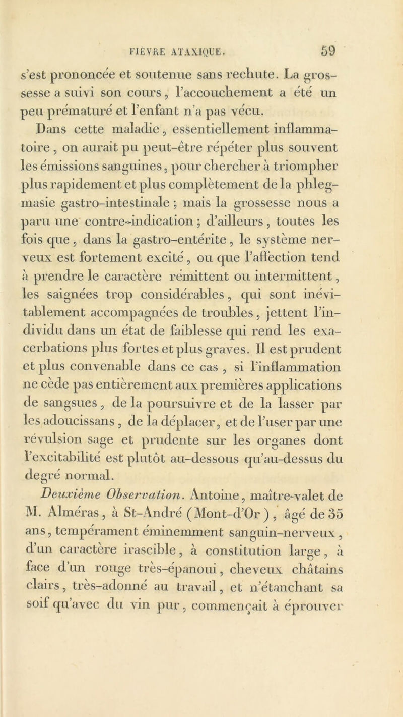 s’est prononcée et soutenue sans rechute. La gros- sesse a suivi son cours, l’accouchement a été un peu prématuré et l’enfant n’a pas vécu. Dans cette maladie, essentiellement inflamma- toire , on aurait pu peut-être répéter plus souvent les émissions sanguines, pour chercher à triompher plus rapidement et plus complètement de la phleg- masie gastro-intestinale ; mais la grossesse nous a paru une contre-indication ; d’ailleurs , toutes les fois que, dans la gastro-entérite , le système ner- veux est fortement excité, ou que l’aifection tend à prendre le caractère rémittent ou intermittent, les saignées trop considérables, qui sont inévi- tablement accompagnées de troubles, jettent l’in- dividu dans un état de faiblesse qui rend les exa- cerbations plus fortes et plus graves. Il est prudent et plus convenable dans ce cas , si T inflammation ne cède pas entièrement aux premières applications de sangsues, de la poursuivre et de la lasser par les adoucissans , de la déplacer, et de l’user par une révulsion sage et prudente sur les organes dont l’excitabilité est plutôt au-dessous qu’au-dessus du de ré normal. O De uxiènie Observation. Antoine, maître-valet de M. Aimeras, à St-André (Mont-d’Or) , âgé de35 ans, tempérament éminemment sanguin-nerveux , d’un caractère irascible, à constitution large, à face d’un rouge très-épanoui, cheveux châtains clairs, tres-adonné au travail, et n’étanchant sa soif qu’avec du vin pur, commençait à éprouver