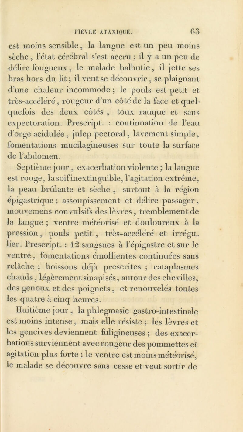 est moins sensible, la langue est un peu moins sèche, l’état cérébral s’est accru ; il y a un peu de délire fougueux, le malade balbutie, il jette ses bras hors du lit ; il veut se découvrir, se plaignant d'une chaleur incommode ; le pouls est petit et très-accéléré, rougeur d’un coté de la face et quel- quefois des deux côtés , toux rauque et sans expectoration. Prescript. : continuation de l’eau d’orge acidulée , julep pectoral, lavement simple, fomentations mucilagineuses sur toute la surface de l’abdomen. Septième jour, exacerbation violente ; la langue est rouge, la soif inextinguible, l’agitation extrême, la peau brûlante et sèche , surtout à la région épigastrique ; assoupissement et délire passager, mouvemens convulsifs des lèvres, tremblement de la langue ; ventre météorisé et douloureux à la pression, pouls petit , très-accéléré et irrégu- lier. Prescript. : P2 sangsues à l’épigastre et sur le ventre , fomentations émollientes continuées sans relâche ; boissons déjà prescrites ; cataplasmes chauds, légèrement sinapisés, autour des chevilles, des genoux et des poignets, et renouvelés toutes les quatre à cinq heures. Huitième jour, la phlegmasie gastro-intestinale est moins intense , mais elle résiste ; les lèvres et les gencives deviennent fuligineuses ; des exacer- bations surviennent avec rougeur des pommettes et agitation plus forte ; le ventre est moins météorisé, le malade se découvre sans cesse et veut sortir de