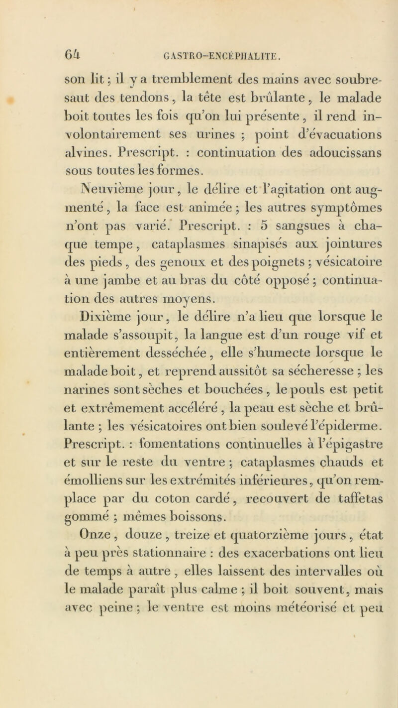 son lit ; il y a tremblement des mains avec soubre- saut des tendons, la tète est brûlante , le malade boit toutes les fois qu’on lui présente, il rend in- volontairement ses urines ; point d’évacuations alvines. Prescript. : continuation des adoucissans sous toutes les formes. Neuvième jour, le délire et l’agitation ont aug- menté , la face est animée ; les autres symptômes n’ont pas varié. Prescript. : 5 sangsues à cha- que tempe, cataplasmes sinapisés aux jointures des pieds , des genoux et des poignets ; vésicatoire à une jambe et au bras du côté opposé ; continua- tion des autres moyens. Dixième jour, le délire n’a lieu que lorsque le malade s’assoupit, la langue est d’un rouge vif et entièrement desséchée, elle s’humecte lorsque le malade boit, et reprend aussitôt sa sécheresse ; les narines sont sèches et bouchées, le pouls est petit et extrêmement accéléré , la peau est sèche et brû- lante ; les vésicatoires ont bien soulevé l’épiderme. Prescript. : fomentations continuelles à l’épigastre et sur le reste du ventre ; cataplasmes chauds et émolliens sur les extrémités inférieures, qu’on rem- place par du coton cardé, recouvert de taffetas gommé ; mêmes boissons. Onze , douze , treize et quatorzième jours, état à peu près stationnaire : des exacerbations ont lieu de temps à autre, elles laissent des intervalles où le malade parait plus calme ; il boit souvent, mais avec peine ; le ventre est moins météorisé et peu