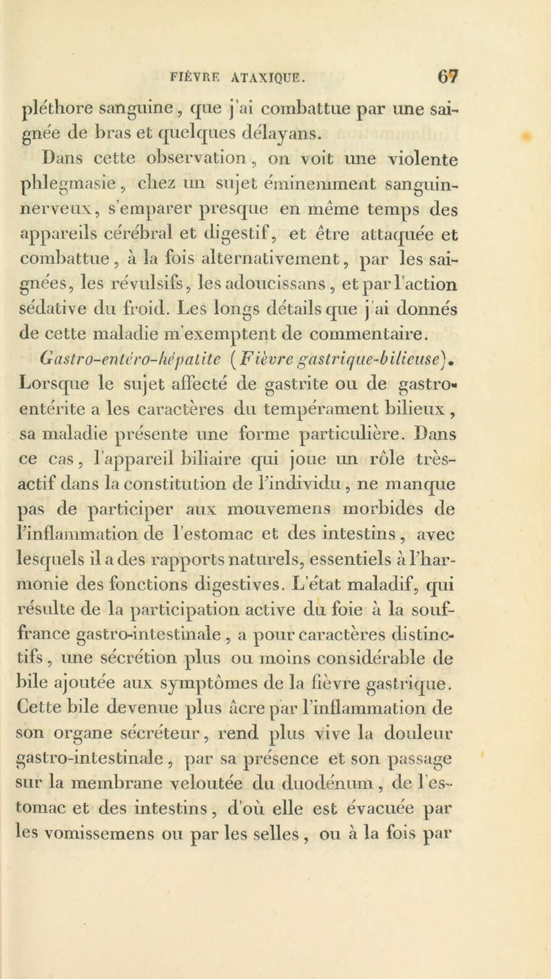 pléthore sanguine, que j’ai combattue par une sai- gnée de bras et quelques délayans. Dans cette observation, on voit une violente phlegmasie, chez un sujet éminemment sanguin- nerveux, s’emparer presque en meme temps des appareils cérébral et digestif, et être attaquée et combattue , à la fois alternativement, par les sai- gnées, les révulsifs, les adoucissans, et par l’action sédative du froid. Les longs détails que j’ai donnés de cette maladie m'exemptent de commentaire. Gastro-entéro-hépatite (Fi'evregastrique-bilieuse). Lorsque le sujet affecté de gastrite ou de gastro- entérite a les caractères du tempérament bilieux , sa maladie présente une forme particulière. Dans ce cas, l’appareil biliaire qui joue im rôle très- actif dans la constitution de l’individu, ne manque pas de participer aux mouvemens morbides de l’inflammation de l’estomac et des intestins , avec lesquels il a des rapports naturels, essentiels à l’har- monie des fonctions digestives. L’état maladif, qui résulte de la participation active du foie à la souf- france gastro-intestinale , a pour caractères distinc- tifs , une sécrétion plus ou moins considérable de bile ajoutée aux symptômes de la fièvre gastrique. Cette bile devenue plus acre par l’inflammation de son organe sécréteur, rend plus vive la douleur gastro-intestinale , par sa présence et son passage sur la membrane veloutée du duodénum , de 1 es- tomac et des intestins, d’où elle est évacuée par les vomissemens ou par les selles, ou à la fois par