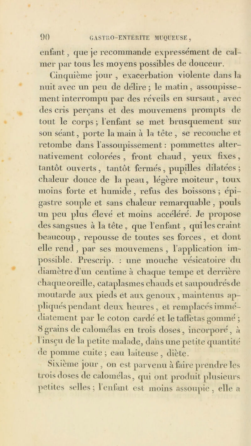 enfant, que je recommande expressément de cal- mer par tous les moyens possibles de douceur. Cinquième jour , exacerbation violente dans la nuit avec un peu de délire ; le matin, assoupisse- ment interrompu par des réveils en sursaut, avec des cris perçans et des mouvemens prompts de tout le corps ; l’enfant se met brusquement sur son séant, porte la main à la tête , se recouche et retombe dans l’assoupissement : pommettes alter- nativement colorées , front chaud, yeux fixes, tantôt ouverts , tantôt fermés , pupilles dilatées ; chaleur douce de la peau, légère moiteur, toux moins forte et humide, refus des boissons ; épi- gastre souple et sans chaleur remarquable, pouls un peu plus élevé et moins accéléré. Je propose des sangsues à la tête, que l’enfant, qui les craint beaucoup, repousse de toutes ses forces, et dont elle rend, par ses mouvemens , l’application im- possible. Prescrip. : une mouche vésicatoire du diamètre d’un centime à chaque tempe et derrière chaque oreille, cataplasmes chauds et saupoudrés de moutarde aux pieds et aux genoux, maintenus ap- pliqués pendant deux heures, et remplacés immé- diatement par le coton cardé et le taffetas gommé ; (S grains de calomélas en trois doses, incorporé, à I insçu de la petite malade, dans une petite quantité de pomme cuite; eau laiteuse, diète. Sixième jour, on est parvenu à faire prendre les trois doses de calomélas, qui ont produit plusieurs petites selles; lenlant est moins assoupie, elle a