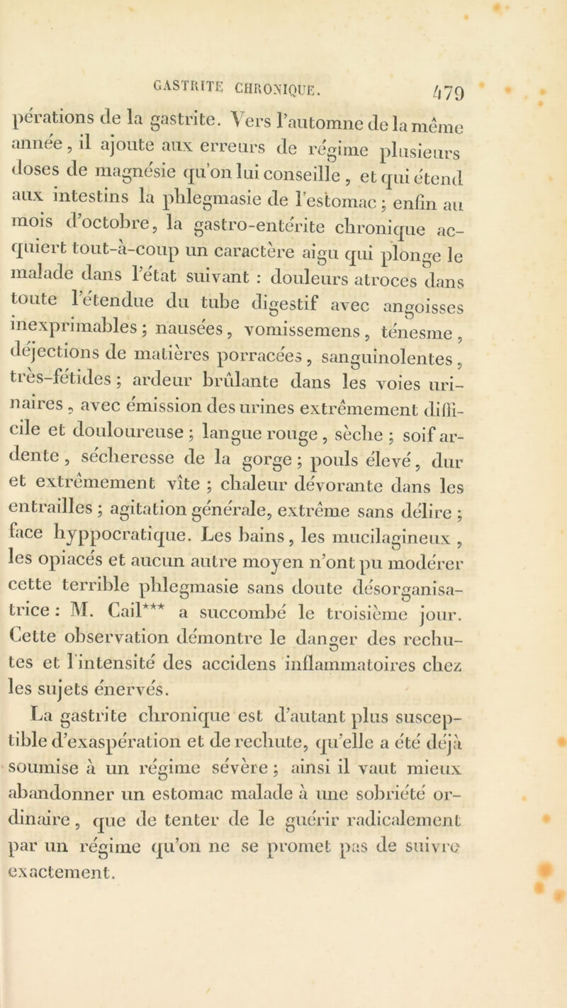 pérations de la gastrite. Vers rautomne delà même année, il ajoute aux erreurs de régime plusieurs doses de magnésie qu’on lui conseille, et qui étend aux intestins la pldegmasie de l’estomac ; enfin au mois d’octobre, la gastro-entérite chronique ac- quiert tout-à-coup un caractère aigu qui plonge le malade dans letat suivant : douleurs atroces dans toute l’étendue du tube digestif avec angoisses inexprimables ; nausées, vomissemens, ténesme, déjections de matières porracées , sanguinolentes, très-fétides ; ardeur brûlante dans les voies uri- naires , avec émission des urines extrêmement diffi- cile et douloureuse; langue rouge , sèche; soif ar- dente , sécheresse de la gorge ; pouls élevé, dur et extrêmement vite ; chaleur dévorante dans les entrailles ; agitation générale, extrême sans délire ; face hyppocratique. Les bains, les mucilagineux , les opiacés et aucun autre moyen n’ont pu modérer cette terrible pldegmasie sans doute désorganisa- trice : M. Cad*** a succombé le troisième jour. Cette observation démontre le danger des rechu- tes et 1 intensité des accidens inflammatoires chez les sujets énervés. La gastrite chronique est d’autant plus suscep- tible d’exaspération et de rechute, qu’elle a été déjà soumise à un régime sévère ; ainsi il vaut mieux abandonner un estomac malade à une sobriété or- dinaire , que de tenter de le guérir radicalement par un régime qu’on ne se promet pas de suivre exactement.
