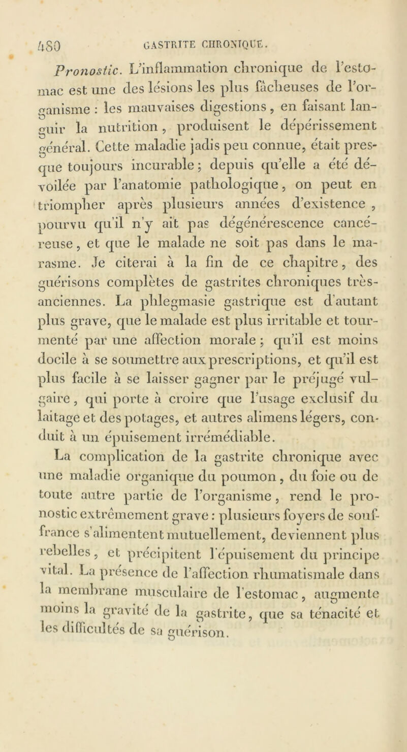 Pronostic. L’inflammation chronique (le l'esto- mac est une (les lésions les plus fâcheuses de l’or- ganisme : les mauvaises digestions, en faisant lan- guir la nutrition, produisent le dépérissement général. Cette maladie jadis peu connue, était pres- que toujours incurable ; depuis qu’elle a été dé- voilée par l’anatomie pathologique, on peut en triompher après plusieurs années d'existence , pourvu qu’il n’y ait pas dégénérescence cancé- reuse , et que le malade ne soit pas dans le ma- rasme. Je citerai â la fin de ce chapitre, des guérisons complètes de gastrites chroniques très- anciennes. La phlegmasie gastrique est d autant plus grave, que le malade est plus irritable et tour- menté par une affection morale ; qu'il est moins docile à se soumettre aux prescriptions, et qu'il est plus facile â se laisser gagner par le préjugé vul- gaire , qui porte à croire que l'usage exclusif du laitage et des potages, et autres alimens légers, con- duit â un épuisement irrémédiable. La complication de la gastrite chronique avec une maladie organique du poumon , du foie ou de toute autre partie de l’organisme, rend le pro- nostic extrêmement grave : plusieurs foyers de souf- france s’alimentent mutuellement, deviennent plus rebelles, et précipitent l'épuisement du principe vital. La presence de l’affection rhumatismale dans la membrane musculaire de 1 estomac, augmente moins la gravité de la gastrite, que sa ténacité et les difficultés de sa guérison.