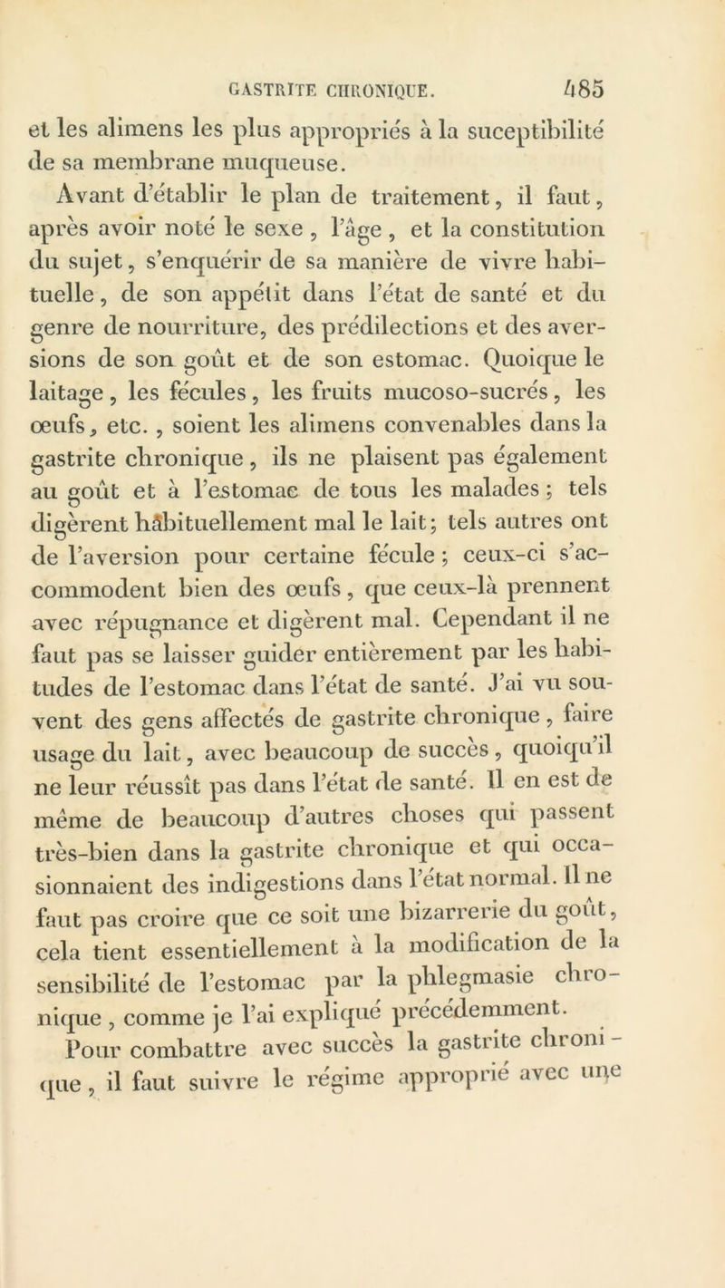 et les alimens les plus appropriés à la suceptibilité de sa membrane muqueuse. Avant d’établir le plan de traitement, il faut, après avoir noté le sexe , l’âge , et la constitution du sujet, s’enquérir de sa manière de vivre habi- tuelle, de son appétit dans l’état de santé et du genre de nourriture, des prédilections et des aver- sions de son goût et de son estomac. Quoique le laitage , les fécules , les fruits mucoso-sucrés , les oeufsetc. , soient les alimens convenables dans la gastrite chronique , ils ne plaisent pas également au goût et à l’estomac de tous les malades ; tels digèrent habituellement mal le lait; tels autres ont O de l’aversion pour certaine fécule ; ceux-ci s’ac- commodent bien des œufs, que ceux-là prennent avec répugnance et digèrent mal. Cependant il ne faut pas se laisser guider entièrement par les habi- tudes de l’estomac dans l’état de santé. J’ai vu sou- vent des gens affectés de gastrite chronique, faire usage du lait, avec beaucoup de succès , quoiqu il ne leur réussît pas dans l’état de santé. 11 en est de meme de beaucoup d’autres choses qui passent très-bien dans la gastrite chronique et qui occa- sionnaient des indigestions dans 1 état noimal. li ne faut pas croire que ce soit une bizarrerie du goût, cela tient essentiellement à la modification de la sensibilité de l’estomac par la phlegmasie chro- nique , comme je l’ai expliqué précédemment. Pour combattre avec succès la gastrite chrom - que, il faut suivre le régime approprié avec une